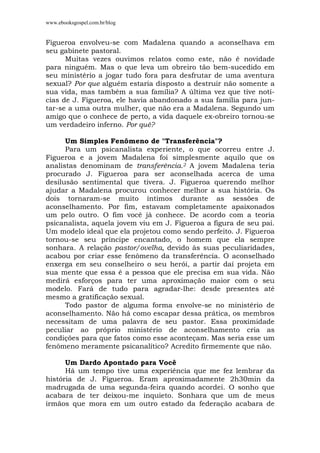 www.ebooksgospel.com.br/blog
Figueroa envolveu-se com Madalena quando a aconselhava em
seu gabinete pastoral.
Muitas vezes ouvimos relatos como este, não é novidade
para ninguém. Mas o que leva um obreiro tão bem-sucedido em
seu ministério a jogar tudo fora para desfrutar de uma aventura
sexual? Por que alguém estaria disposto a destruir não somente a
sua vida, mas também a sua família? A última vez que tive notí-
cias de J. Figueroa, ele havia abandonado a sua família para jun-
tar-se a uma outra mulher, que não era a Madalena. Segundo um
amigo que o conhece de perto, a vida daquele ex-obreiro tornou-se
um verdadeiro inferno. Por quê?
Um Simples Fenômeno de "Transferência"?
Para um psicanalista experiente, o que ocorreu entre J.
Figueroa e a jovem Madalena foi simplesmente aquilo que os
analistas denominam de transferência.2 A jovem Madalena teria
procurado J. Figueroa para ser aconselhada acerca de uma
desilusão sentimental que tivera. J. Figueroa querendo melhor
ajudar a Madalena procurou conhecer melhor a sua história. Os
dois tornaram-se muito íntimos durante as sessões de
aconselhamento. Por fim, estavam completamente apaixonados
um pelo outro. O fim você já conhece. De acordo com a teoria
psicanalista, aquela jovem viu em J. Figueroa a figura de seu pai.
Um modelo ideal que ela projetou como sendo perfeito. J. Figueroa
tornou-se seu príncipe encantado, o homem que ela sempre
sonhara. A relação pastor/ovelha, devido às suas peculiaridades,
acabou por criar esse fenômeno da transferência. O aconselhado
enxerga em seu conselheiro o seu herói, a partir daí projeta em
sua mente que essa é a pessoa que ele precisa em sua vida. Não
medirá esforços para ter uma aproximação maior com o seu
modelo. Fará de tudo para agradar-lhe: desde presentes até
mesmo a gratificação sexual.
Todo pastor de alguma forma envolve-se no ministério de
aconselhamento. Não há como escapar dessa prática, os membros
necessitam de uma palavra de seu pastor. Essa proximidade
peculiar ao próprio ministério de aconselhamento cria as
condições para que fatos como esse aconteçam. Mas seria esse um
fenômeno meramente psicanalítico? Acredito firmemente que não.
Um Dardo Apontado para Você
Há um tempo tive uma experiência que me fez lembrar da
história de J. Figueroa. Eram aproximadamente 2h30min da
madrugada de uma segunda-feira quando acordei. O sonho que
acabara de ter deixou-me inquieto. Sonhara que um de meus
irmãos que mora em um outro estado da federação acabara de
 