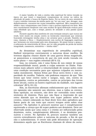 www.ebooksgospel.com.br/blog
A maior batalha de toda a minha vida espiritual foi talvez travada na
época em que tomei o importante compromisso de entrar na esfera da
plenitude do poder e busca do Espírito Santo. Foi no início do meu ministério
e sem o mínimo interesse da minha parte em "ter um caso" que, devagar, mas
definitivamente, encontrei-me numa armadilha espiritual. Meu casamento era
sólido e meu compromisso com Cristo e com a pureza espiritual era forte. Mas
meu envolvimento freqüente com uma mulher de igual dedicação evoluiu para
uma afinidade que, com o tempo, passou de amizade a uma paixão quase
adúltera.
Durante aqueles dias sombrios de uma tentação sexual a que nunca me
rendi, lutei muito em oração contra os tentáculos emocionais que estavam
buscando estrangular minha alma e me arrastar para o pecado. Sozinho em
casa, clamava a Deus — freqüentemente com surtos de linguagem espiritual
que brotavam em intercessão pelo meu desamparo. Só posso louvar a graça e
a soberania da misericórdia de Deus, por ter sido poupado da perda da minha
integridade, casamento, ministério — minha vida!"1
Ao denominar sua experiência de armadilha espiritual,
Halford interpretou corretamente a natureza desse conflito. Só
teremos alguma chance diante de uma guerra dessa magnitude,
se possuirmos a consciência de que ela está sendo travada em
outro plano — nas regiões celestiais (Ef 6.12).
Isso, no entanto, não é uma forma de nos eximir de nossa
responsabilidade moral, pondo a culpa somente no Diabo. Fala-
remos mais adiante sobre a voluntariedade de nossas ações como
uma condição necessária para que sejamos culpados ou inocen-
tados moralmente. Somos feitos por Deus seres livres e com ca-
pacidade de escolha. Todavia, não podemos esquecer de que "Não
temos que lutar contra carne e sangue, mas, sim, contra os
principados, contra as potestades, contra os príncipes das trevas
deste século, contra as hostes espirituais da maldade, nos lugares
celestiais" (Ef 6.10-12).
Sim, as Escrituras afirmam enfaticamente que o Diabo está
em oposição não somente aos obreiros, mas a todos os crentes.
Essa oposição, no entanto, não deve ser entendida como sendo
sinônimo de domínio. Para que não fique a impressão de que
estou dizendo que os demônios tem super poderes sobre os
crentes, estarei colocando no final deste livro dois apêndices que
fazem parte de um texto que escrevi tempos atrás sobre esse
assunto.4 No Apêndice A, procurei mostrar que é completamente
equivocada a crença que dá super-poderes aos demônios. Deve ser
observado ainda que uma coisa é o cristão ser influenciado pelos
demônios, outra, completamente diferente, é os demônios pos-
suírem o crente. No Apêndice B, procuro mostrar também um
correto entendimento sobre a natureza do pecado, a fim de que
não o subestimemos. O crente não pode denominar de operação
demoníaca aquilo que as Escrituras chamam de obras da carne.
 