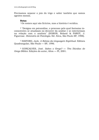 www.ebooksgospel.com.br/blog
Precisamos separar o joio do trigo e saber também que somos
agentes morais.
Notas
1 Os nomes aqui são fictícios, mas a história é verídica.
2 "Designa em psicanálise, o processo pelo qual fantasias in-
conscientes se atualizam no decorrer da análise e se exteriorizam
na relação com o analista" (DORON, Roland & PAROT, J.
Figueroae. Dicionário de Psicologia. Ed. Ática, São Paulo SP, 1998).
3 HAIFORD, Jack. A Beleza da Linguagem Espiritual. Editora
Quadrangular, São Paulo — SP, 1996.
4 GONÇALVES, José. Sabes o Grego? — Tira Dúvidas de
Grego Bíblico. Edições do autor, Altos — PI, 2001.
 