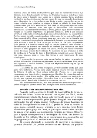 www.ebooksgospel.com.br/blog
ministra usada de forma muito poderosa por Deus no ministério de cura e já
falecida. Deus bondosamente permitiu-me trabalhar naquela cidade por mais
de cinco anos e durante esse tempo eu e minha esposa, Gwen, pudemos
conhecê-la melhor.Lembro-me do tom calmo de sua voz quando discutíamos
sobre Satanás e os poderes das trevas. Certa ocasião, contava-lhe acerca do
nosso trabalho com viciados em drogas e álcool na cidade de Nova Iorque,
quando notei que ficou entristecida. Ela deve ter imaginado que eu estava
indiferente ao assunto, uma vez que se relacionava com atividades
demoníacas. E serenamente observou: "David, jamais fique despreocupado em
relação às batalhas espirituais ou poderes satânicos. Este é um assunto
sério!"Até onde pude perceber, Kathryn nunca temeu Satanás ou os demônios.
Porém, jamais considerou principados e poderes das trevas um problema leve.
Deus concedeu-lhe olhos espirituais para ver parte da guerra travada nos
lugares celestiais.Jesus conhecia a violência de Satanás e as armas que usava
para peneirar o povo de Deus. Acho que nenhum de nós pode compreender
quão grande é a batalha travada hoje no campo espiritual nem perceber a
determinação de Satanás em destruir os crentes que colocaram em seus
corações o firme propósito de andar com Cristo. Porém, em nossa caminhada
temos de cruzar a linha da obediência. No momento em que cruzamos a linha
de obediência à Palavra de Deus e dependência exclusiva de Jesus tornamo-
nos uma ameaça para o reino das trevas e alvo importante de seus
principados.
O testemunho de quem se volta para o Senhor de todo o coração inclui
súbitos e estranhos problemas ou provações. Se você cruzou essa linha, então
está agitando o mundo invisível. Todos nós experimentamos algum tipo de
tormento do inferno.
[...] Lembro de um jovem evangelista poderosamente usado por Deus
para curar enfermos. Possuía uma unção especial e havia recebido revelação
da Palavra. A mão de Deus estava sobre ele. Porém, ele e sua esposa
começaram a se desentender e separaram-se. Os olhos do evangelista caíram
então sobre uma jovem mulher. Ele sabia estar errando em cortejá-la, e
decidiu ser "apenas um amigo". Ligava-lhe duas ou três vezes ao dia "para
falar de Jesus". Resultado: divorciou se e casou-se com ela.
Seu ministério continuou, mas era apenas uma sombra do passado. O
jovem evangelista perdera Deus. Seu exemplo serve-nos de advertência.1
Satanás Têm Tentado Destruir sua Vida
Naquela noite, o pequeno templo da Assembléia de Deus, lo-
calizado no bairro "todos os santos", na capital do Piauí, estava
completamente lotado. Eu havia sido convidado para ser o prega-
dor em um culto promovido pelos jovens. Preguei uma mensagem
intitulada: Dai de graça, porque recebestes de graça, baseado no
texto do Evangelho de Mateus 10.8. O poder de Deus se revelou de
uma forma especial. Mostrei durante o meu sermão como fomos
alcançados pela graça de Deus, e que agora deveríamos também
de graça levar avante as insondáveis riquezas de Cristo. Observei
que a igreja correspondera à mensagem da cruz, um mover do
Espírito se fez notório. Choros se misturavam às enunciações em
linguagem espiritual. O ambiente se tornou maravilhoso.
Já estava chegando o momento de encerrar a mensagem,
quando observei um jovem deslocar-se em direção ao púlpito.
 