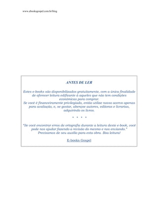 www.ebooksgospel.com.br/blog
ANTES DE LER
Estes e-books são disponibilizados gratuitamente, com a única finalidade
de oferecer leitura edificante à aqueles que não tem condições
econômicas para comprar.
Se você é financeiramente privilegiado, então utilize nosso acervo apenas
para avaliação, e, se gostar, abençoe autores, editoras e livrarias,
adquirindo os livros.
* * * *
“Se você encontrar erros de ortografia durante a leitura deste e-book, você
pode nos ajudar fazendo a revisão do mesmo e nos enviando.”
Precisamos de seu auxílio para esta obra. Boa leitura!
E-books Gospel
 