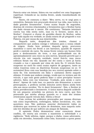 www.ebooksgospel.com.br/blog
Parecia estar em êxtase, falava em voz audível em uma linguagem
espiritual. Colando-se na minha frente, ainda transbordando do
Espírito
Santo, ele começou a dizer: "Meu servo, eu te ungi para o
ministério, Satanás tem procurado destruir tua vida, mas tenho te
dado grandes livramentos". Como numa fração de segundos,
dezenas de eventos relacionados a livramentos que o Senhor havia
me dado vieram-me à mente. Ele continuou: "Satanás intentará
contra tua vida nesta noite, mas eu te livrarei, assim diz o
Senhor". Comecei a chorar de gratidão diante do Senhor, sabia
que tudo aquilo era verdade; se ainda estava de pé pregando a sua
Palavra, era por causa da sua misericórdia.
Naquela noite, despedi-me dos irmãos, chamei o
companheiro que andava comigo e voltamos para a nossa cidade
de origem. Ainda bem próximo daquela igreja, procurava
manobrar o carro em frente a um barranco, quando de repente
perdi o controle do carro. Na nossa frente estava um buraco feito
para o deslocamento do trem, a sua profundidade era de
aproximadamente uns cinco ou seis metros. Quando percebi que o
veículo iria cair naquela cavidade, tentei freá-lo, mas meus
esforços foram em vão. Quando me dei conta o carro já havia
cruzado a rua e passado por cima do meio fio. O veículo ficou
suspenso no meio fio como numa espécie de gangorra, tanto as
rodas traseiras como as dianteiras ficaram suspensas no ar. O
automóvel ficou com sua bandeja (ou seu centro) apoiado sobre o
meio fio. Um movimento em falso e cairíamos direto naquele
abismo. O irmão que andava comigo, vendo que eu tentava sair do
veículo, e que esse gesto poderia fazer o carro precipitar buraco
adentro, falou com voz temerosa: "Cuidado, pois senão o carro
desce". Apesar de tudo isso, eu parecia não demonstrar a menor
preocupação, a profecia ouvida minutos antes falava ainda bem
alto aos meus ouvidos: "Eu te darei livramento". Sim, o Senhor já
havia providenciado o livramento. A única marca daquele acidente
foi um pequeno arranhão na pintura do meu carro, que fora
provocado por minha aliança quando eu e mais dez irmãos
retirávamos aquele veículo dali. Glória a Deus!
Com certeza há acidentes provocados por causas diversas
tais como imprudência, embriaguez, falhas mecânicas, etc, não
questiono isso. Não podemos associar diretamente todos os
acidentes que ocorrem às ações de demônios, mas naquela noite
não tive dúvidas de que sofrerá um ataque de Satanás.
O apóstolo Pedro demonstrou estar consciente desse
conflito, ele exorta aos crentes a manterem a sobriedade e a
vigilância: "Sede sóbrios, vigiai, porque o diabo, vosso adversário,
anda em derredor, bramando como leão, buscando a quem possa
 