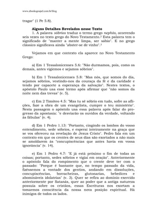 www.ebooksgospel.com.br/blog
tragar" (1 Pe 5.8).
Alguns Detalhes Revelados nesse Texto
1. A palavra sóbrios traduz o termo grego nephôs, ocorrendo
seis vezes no texto grego do Novo Testamento.2 Esta palavra tem o
significado de "manter a mente limpa, ser sábio". E no grego
clássico significava ainda "abster-se de vinho".3
Vejamos em que contexto ela aparece no Novo Testamento
Grego:
a) Em 1 Tessalonicenses 5.6: "Não durmamos, pois, como os
demais, antes vigiemos e sejamos sóbrios".
b) Em 1 Tessalonicenses 5.8: "Mas nós, que somos do dia,
sejamos sóbrios, vestindo-nos da couraça da fé e da caridade e
tendo por capacete a esperança da salvação". Nestes textos, o
apóstolo Paulo usa esse termo após afirmar que "não somos da
noite nem das trevas" (v. 5).
c) Em 2 Timóteo 4.5: "Mas tu sê sóbrio em tudo, sofre as afli-
ções, faze a obra de um evangelista, cumpre o teu ministério".
Nesta passagem o apóstolo usa essa palavra após falar do pro-
gresso da apostasia: "e desviarão os ouvidos da verdade, voltando
às fábulas" (v. 4).
d) Em 1 Pedro 1.13: "Portanto, cingindo os lombos do vosso
entendimento, sede sóbrios, e esperai inteiramente na graça que
se vos ofereceu na revelação de Jesus Cristo". Pedro fala em um
contexto em que os crentes de seus dias são exortados a não mais
se amoldarem às "concupiscências que antes havia em vossa
ignorância" (v. 14).
e) Em 1 Pedro 4.7: "E já está próximo o fim de todas as
coisas; portanto, sedes sóbrios e vigiai em oração". Anteriormente
o apóstolo fala do rompimento que o crente deve ter com o
passado: "Porque é bastante que, no tempo passado da vida,
fizéssemos a vontade dos gentios, andando em dissoluções,
concupiscências, borracheiras, glutonarias, bebedices e
abomináveis idolatrias" (v. 3). Quer se refira ao domínio exercido
anteriormente por Satanás, quer ao poder que a antiga natureza
possuía sobre os cristãos, essas Escrituras nos exortam a
tomarmos consciência da nossa nova posição espiritual. Há
inimigos de todos os lados.
 