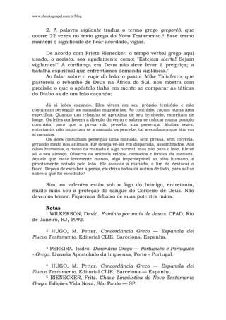 www.ebooksgospel.com.br/blog
2. A palavra vigilante traduz o termo grego grcgoréô, que
ocorre 22 vezes no texto grego do Novo Testamento.4 Esse termo
mantém o significado de ficar acordado, vigiar.
De acordo com Frietz Rienecker, o tempo verbal grego aqui
usado, o aoristo, soa agudamente como: "Estejam alerta! Sejam
vigilantes!" A confiança em Deus não deve levar à preguiça; a
batalha espiritual que enfrentamos demanda vigilância."
Ao falar sobre o rugir do leão, o pastor Mike Taliaferro, que
pastoreia o rebanho de Deus na África do Sul, nos mostra com
precisão o que o apóstolo tinha em mente ao comparar as táticas
do Diabo as de um leão caçando:
Já vi leões caçando. Eles vivem em seu próprio território e não
costumam perseguir as manadas migratórias. Ao contrário, caçam numa área
específica. Quando um rebanho se aproxima de seu território, espreitam de
longe. Os leões conhecem a direção do vento e sabem se colocar numa posição
contrária, para que a presa não perceba sua presença. Muitas vezes,
entretanto, não importam se a manada os percebe, tal a confiança que têm em
si mesmos.
Os leões costumam perseguir uma manada, sem pressa, sem correria,
gerando medo nos animais. Ele deseja vê-los em disparada, assombrados. Aos
olhos humanos, o recuo da manada é algo normal, mas não para o leão. Ele vê
ali o seu almoço. Observa os animais velhos, cansados e feridos da manada.
Aquele que estar levemente manco, algo imperceptível ao olho humano, é
prontamente notado pelo leão. Ele assusta a manada, a fim de destacar o
fraco. Depois de escolher a presa, ele deixa todos os outros de lado, para saltar
sobre o que foi escolhido.6
Sim, os valentes estão sob o fogo do Inimigo, entretanto,
muito mais sob a proteção do sangue do Cordeiro de Deus. Não
devemos temer. Fiquemos debaixo de suas potentes mãos.
Notas
1 WILKERSON, David. Faminto por mais de Jesus. CPAD, Rio
de Janeiro, RJ, 1992.
2 HUGO, M. Petter. Concordância Greco — Espanola del
Nuevo Testamento. Editorial CLIE, Barcelona, Espanha.
3 PEREIRA, Isidro. Dicionário Grego — Português e Português
- Grego. Livraria Apostolado da Imprensa, Porto - Portugal.
4 HUGO, M. Petter. Concordância Greco — Espanola del
Nuevo Testamento. Editorial CLIE, Barcelona — Espanha.
5 RIENECKER, Fritz. Chave Lingüística do Novo Testamento
Grego. Edições Vida Nova, São Paulo — SP.
 