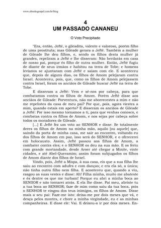 www.ebooksgospel.com.br/blog
4
UM PASSADO CANANEU
O Voto Precipitado
"Era, então, Jefté, o gileadita, valente e valoroso, porém filho
de uma prostituta; mas Gileade gerara a Jefté. Também a mulher
de Gileade lhe deu filhos, e, sendo os filhos desta mulher já
grandes, repeliram a Jefté e lhe disseram: Não herdarás em casa
de nosso pai, porque és filho de outra mulher. Então, Jefté fugiu
de diante de seus irmãos e habitou na terra de Tobe; e homens
levianos se ajuntaram com Jefté e saíam com ele. E aconteceu
que, depois de alguns dias, os filhos de Amom pelejaram contra
Israel. Aconteceu, pois, que, como os filhos de Amom pelejassem
contra Israel, foram os anciãos de Gileade buscar Jefté na terra de
Tobe.
E disseram a Jefté: Vem e sê-nos por cabeça, para que
combatamos contra os filhos de Amom. Porém Jefté disse aos
anciãos de Gileade: Porventura, não me aborrecestes a mim e não
me repelistes da casa de meu pai? Por que, pois, agora viestes a
mim, quando estais em aperto? E disseram os anciãos de Gileade
a Jefté: Por isso mesmo tornamos a ti, para que venhas conosco, e
combatas contra os filhos de Amom, e nos sejas por cabeça sobre
todos os moradores de Gileade.
[...] E Jefté fez um voto ao SENHOR e disse: Se totalmente
deres os filhos de Amom na minha mão, aquilo [ou aquele] que,
saindo da porta de minha casa, me sair ao encontro, voltando eu
dos filhos de Amom em paz, isso será do SENHOR, e o oferecerei
em holocausto. Assim, Jefté passou aos filhos de Amom, a
combater contra eles; e o SENHOR os deu na sua mão. E os feriu
com grande mortandade, desde Aroer até chegar a Minite, vinte
cidades, e até Abel-Queramim; assim foram subjugados os filhos
de Amom diante dos filhos de Israel.
Vindo, pois, Jefté a Mispa, à sua casa, eis que a sua filha lhe
saiu ao encontro com adufes e com danças; e era ela só, a única;
não tinha outro filho nem filha. E aconteceu que, quando a viu,
rasgou as suas vestes e disse: Ah! Filha minha, muito me abateste
e és dentre os que me turbam! Porque eu abri a minha boca ao
SENIIOR e não tornarei atrás. E ela Ihe disse. Pai meu, abriste tu
a tua boca ao SENHOR; faze de mim como saiu da tua boca, pois
o SENHOR te vingou dos teus inimigos, os filhos de Amom. Disse
mais a seu pai: Faze-me isto: deixa-me por dois meses que vá, e
desça pelos montes, e chore a minha virgindade, eu e as minhas
companheiras. E disse ele: Vai. E deixou-a ir por dois meses. En-
 