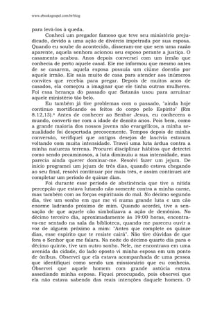 www.ebooksgospel.com.br/blog
para levá-los à queda.
Conheci um pregador famoso que teve seu ministério preju-
dicado, devido a uma ação de divórcio impetrada por sua esposa.
Quando eu soube do acontecido, disseram-me que sem uma razão
aparente, aquela senhora acionou seu esposo perante a justiça. O
casamento acabou. Anos depois conversei com um irmão que
conhecia de perto aquele casal. Ele me informou que mesmo antes
de se casarem, aquela esposa possuía um ciúme doentio por
aquele irmão. Ele saia muito de casa para atender aos inúmeros
convites que recebia para pregar. Depois de muitos anos de
casados, ela começou a imaginar que ele tinha outras mulheres.
Foi essa herança do passado que Satanás usou para arruinar
aquele ministério tão belo.
Eu também já tive problemas com o passado, "ainda hoje
continuo mortificando os feitos do corpo pelo Espírito" (Rm
8.12,13).4 Antes de conhecer ao Senhor Jesus, eu conhecera o
mundo, converti-me com a idade de dezoito anos. Pois bem, como
a grande maioria dos nossos jovens não evangélicos, a minha se-
xualidade foi despertada precocemente. Tempos depois de minha
conversão, verifiquei que antigos desejos de lascívia estavam
voltando com muita intensidade. Travei uma luta árdua contra a
minha natureza terrena. Procurei disciplinar hábitos que detectei
como sendo pecaminosos, a luta diminuiu a sua intensidade, mas
parecia ainda querer dominar-me. Resolvi fazer um jejum. De
início programei um jejum de três dias, quando estava chegando
ao seu final, resolvi continuar por mais três, e assim continuei até
completar um período de quinze dias.
Foi durante esse período de abstinência que tive a nítida
percepção que estava lutando não somente contra a minha carne,
mas também com as forças espirituais do mal. No décimo segundo
dia, tive um sonho em que me vi numa grande luta e um cão
enorme ladrando próximo de mim. Quando acordei, tive a sen-
sação de que aquele cão simbolizava a ação de demônios. No
décimo terceiro dia, aproximadamente às 19:00 horas, encontra-
va-me sentado na sala da biblioteca, quando me pareceu ouvir a
voz de alguém próximo a mim: "Antes que complete os quinze
dias, esse espírito que te resiste cairá". Não tive dúvidas de que
fora o Senhor que me falara. Na noite do décimo quarto dia para o
décimo quinto, tive um outro sonho. Nele, me encontrava em uma
avenida da cidade, do lado oposto vi minha esposa em um ponto
de ônibus. Observei que ela estava acompanhada de uma pessoa
que identifiquei como sendo um missionário que eu conhecia.
Observei que aquele homem com grande astúcia estava
assediando minha esposa. Fiquei preocupado, pois observei que
ela não estava sabendo das reais intenções daquele homem. O
 