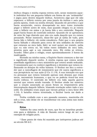 www.ebooksgospel.com.br/blog
ônibus chegou e minha esposa entrou nele, nesse momento aque-
le indivíduo fez um pequeno bilhete em forma de um "aviãozinho"
e jogou para dentro daquele ônibus. Aconteceu algo que ele não
esperava: o bilhete entrou por uma janela do ônibus e saiu pela
janela oposta, vindo na minha direção. Quando ele percebeu o que
havia acontecido, correu desesperado no meu rumo tentando
pegar o bilhete antes de mim, mas quando chegou eu já estava
com o bilhete em mãos e já havia lido o seu conteúdo. Naquele
papel havia frases de conteúdo sedutor. Quando ele se aproximou
de mim foi logo dizendo que não era nada daquilo que eu estava
pensando. Nesse momento, disse-lhe que já sabia de tudo, pois
havia lido o bilhete; ele então emudeceu. Falei que o seu projeto
havia falhado e olhando para cerca de seis soldados do exército
que estavam ao meu lado, falei: se você quiser me resistir, saiba
que eu não estou só, há todos esses soldados do meu lado,
prontos para agir a um comando meu. Ele então se retirou.
Acordei. Olhei para o relógio, eram aproximadamente 3 horas da
madrugada.
Sentado na minha cama, o Espírito Santo começou a dar-me
o significado daquele sonho. A minha esposa que estava sendo
assediada significava o meu ministério que estava sendo seduzido.
O missionário que eu conheci significava o demônio que estava in-
flamando os desejos do velho homem. O Senhor me deu a enten-
der que a camuflagem de missionário que ele usava significava a
sua perspicácia na sua ação (2 Co 11.14). A sua intenção era que
eu pensasse que estava tratando apenas com desejos que eram
meus, meramente humanos, e que eu os poderia vencê-los sem
muito esforço. O conteúdo do bilhete era toda aquela guerra
mental que estava sendo travada. O Senhor ainda me mostrou
que a oração associada ao jejum foram os responsáveis pela
interceptação daquele bilhete, trazendo revelação sobre todo o seu
ardil. Os soldados eram anjos que vieram pelejar a meu favor (Hb
1.14). A batalha estava terminada, o Senhor havia me dado a
vitória.
Tenha cuidado com o seu passado cananeu, mantenha ele
sob a cruz, não deixe ele se transformar em uma arma nas mãos
do Diabo.
Notas
1Gideão fez uma estola de ouro, que fez os israelitas pende-
rem para a idolatria. A vida de Sansão esteve longe de ser um
exemplo de religião pura.
2 Esse ponto de vista foi mantido por intérpretes judeus até
ao século XII d.C.
 