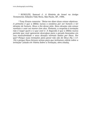 www.ebooksgospel.com.br/blog
3 SCHULTZ, Samuel J. A História de Israel no Antigo
Testamento. Edições Vida Nova, São Paulo, SF, 1986.
4 Tony Evans comenta: "Deixe-me dizer duas coisas objetivas.
A primeira é que a Bíblia nunca o condena por ser homem e ter
desejos de homem. Deus o fez desse jeito. Seus desejos são coisas
normais e você vai morrer com eles. Portanto, a resposta à tentação
não é negar quem e o que você é. A Segunda é que a Bíblia nunca
permite que você apresente desculpas para o pecado baseadas em
sua masculinidade e seus desejos normais dados por Deus. Por
quê? Porque suas tentações para pecar não são de Deus (Tg 1.13-
16) e porque Deus fornece armas para que tenhamos vitória sobre a
tentação" (citado em Vitória Sobre a Tentação, obra citada).
 