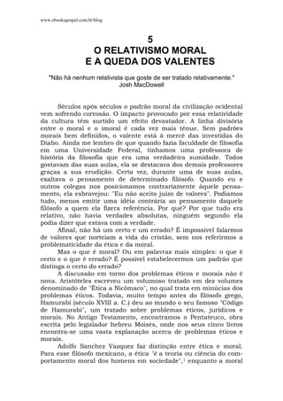 www.ebooksgospel.com.br/blog
5
O RELATIVISMO MORAL
E A QUEDA DOS VALENTES
"Não há nenhum relativista que goste de ser tratado relativamente."
Josh MacDowell
Séculos após séculos o padrão moral da civilização ocidental
vem sofrendo corrosão. O impacto provocado por essa relatividade
da cultura têm surtido um efeito devastador. A linha divisória
entre o moral e o imoral é cada vez mais tênue. Sem padrões
morais bem definidos, o valente está à mercê das investidas do
Diabo. Ainda me lembro de que quando fazia faculdade de filosofia
em uma Universidade Federal, tínhamos uma professora de
história da filosofia que era uma verdadeira sumidade. Todos
gostavam das suas aulas, ela se destacava dos demais professores
graças a sua erudição. Certa vez, durante uma de suas aulas,
exaltava o pensamento de determinado filósofo. Quando eu e
outros colegas nos posicionamos contrariamente àquele pensa-
mento, ela esbravejou: "Eu não aceito juízo de valores". Podíamos
tudo, menos emitir uma idéia contrária ao pensamento daquele
filósofo a quem ela fizera referência. Por quê? Por que tudo era
relativo, não havia verdades absolutas, ninguém segundo ela
podia dizer que estava com a verdade.
Afinal, não há um certo e um errado? É impossível falarmos
de valores que norteiam a vida do cristão, sem nos referirmos a
problematicidade da ética e da moral.
Mas o que é moral? Ou em palavras mais simples: o que é
certo e o que é errado? É possível estabelecermos um padrão que
distinga o certo do errado?
A discussão em torno dos problemas éticos e morais não é
nova. Aristóteles escreveu um volumoso tratado em dez volumes
denominado de "Ética a Nicômaco", no qual trata em minúcias dos
problemas éticos. Todavia, muito tempo antes do filósofo grego,
Hamurabi (século XVIII a. C.) deu ao mundo o seu famoso "Código
de Hamurabi", um tratado sobre problemas éticos, jurídicos e
morais. No Antigo Testamento, encontramos o Pentateuco, obra
escrita pelo legislador hebreu Moisés, onde nos seus cinco livros
encontra-se uma vasta explanação acerca de problemas éticos e
morais.
Adolfo Sanchez Vazquez faz distinção entre ética e moral.
Para esse filósofo mexicano, a ética "é a teoria ou ciência do com-
portamento moral dos homens em sociedade",1 enquanto a moral
 
