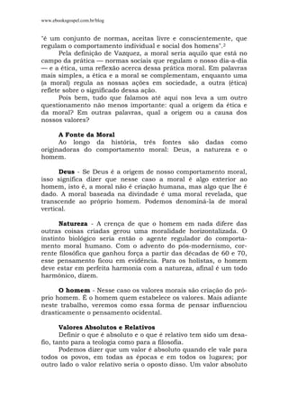 www.ebooksgospel.com.br/blog
"é um conjunto de normas, aceitas livre e conscientemente, que
regulam o comportamento individual e social dos homens".2
Pela definição de Vazquez, a moral seria aquilo que está no
campo da prática — normas sociais que regulam o nosso dia-a-dia
— e a ética, uma reflexão acerca dessa prática moral. Em palavras
mais simples, a ética e a moral se complementam, enquanto uma
(a moral) regula as nossas ações em sociedade, a outra (ética)
reflete sobre o significado dessa ação.
Pois bem, tudo que falamos até aqui nos leva a um outro
questionamento não menos importante: qual a origem da ética e
da moral? Em outras palavras, qual a origem ou a causa dos
nossos valores?
A Fonte da Moral
Ao longo da história, três fontes são dadas como
originadoras do comportamento moral: Deus, a natureza e o
homem.
Deus - Se Deus é a origem de nosso comportamento moral,
isso significa dizer que nesse caso a moral é algo exterior ao
homem, isto é, a moral não é criação humana, mas algo que lhe é
dado. A moral baseada na divindade é uma moral revelada, que
transcende ao próprio homem. Podemos denominá-la de moral
vertical.
Natureza - A crença de que o homem em nada difere das
outras coisas criadas gerou uma moralidade horizontalizada. O
instinto biológico seria então o agente regulador do comporta-
mento moral humano. Com o advento do pós-modernismo, cor-
rente filosófica que ganhou força a partir das décadas de 60 e 70,
esse pensamento ficou em evidência. Para os holístas, o homem
deve estar em perfeita harmonia com a natureza, afinal é um todo
harmônico, dizem.
O homem - Nesse caso os valores morais são criação do pró-
prio homem. É o homem quem estabelece os valores. Mais adiante
neste trabalho, veremos como essa forma de pensar influenciou
drasticamente o pensamento ocidental.
Valores Absolutos e Relativos
Definir o que é absoluto e o que é relativo tem sido um desa-
fio, tanto para a teologia como para a filosofia.
Podemos dizer que um valor é absoluto quando ele vale para
todos os povos, em todas as épocas e em todos os lugares; por
outro lado o valor relativo seria o oposto disso. Um valor absoluto
 