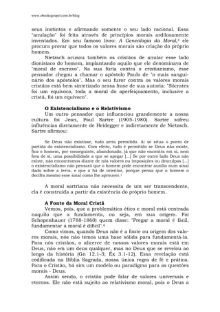 www.ebooksgospel.com.br/blog
seus instintos e afirmando somente o seu lado racional. Essa
"anulação" foi feita através de princípios morais ardilosamente
inventados. Em seu famoso livro: A Genealogia da Moral,4 ele
procura provar que todos os valores morais são criação do próprio
homem.
Nietzsch acusou também os cristãos de anular esse lado
dionisíaco do homem, implantando aquilo que ele denominava de
"moral de escravo". Na sua fúria contra o cristianismo, esse
pensador chegou a chamar o apóstolo Paulo de "o mais sangui-
nário dos apóstolos". Mas o seu furor contra os valores morais
cristãos está bem sintetizado nessa frase de sua autoria: "Sócrates
foi um equívoco, toda a moral do aperfeiçoamento, inclusive a
cristã, foi um equívoco".
O Existencialismo e o Relativismo
Um outro pensador que influenciou grandemente a nossa
cultura foi Jean, Paul Sartre (1905-1980). Sartre sofreu
influências diretamente de Heidegger e indiretamente de Nietzsch.
Sartre afirmou:
Se Deus não existisse, tudo seria permitido. Ai se situa o ponto de
partida do existencialismo. Com efeito, tudo é permitido se Deus não existe,
fica o homem, por conseguinte, abandonado, já que não encontra em si, nem
fora de si, uma possibilidade a que se apegar [...] Se por outro lado Deus não
existe, não encontramos diante de nós valores ou imposições ou desculpas [...]
o existencialismo não pensará que o homem pode encontrar auxílio num sinal
dado sobre a terra, e que o há de orientar, porque pensa que o homem o
decifra mesmo esse sinal como lhe aprouver.1
A moral sartriana não necessita de um ser transcendente,
ela é construída a partir da existência do próprio homem.
A Fonte da Moral Cristã
Vemos, pois, que a problemática ético e moral está centrada
naquilo que a fundamenta, ou seja, em sua origem. Foi
Schopenhauer (1788-1860) quem disse: "Pregar a moral é fácil,
fundamentar a moral é difícil".6
Como vimos, quando Deus não é a fonte ou origem dos valo-
res morais, nós não temos uma base sólida para fundamentá-la.
Para nós cristãos, o alicerce de nossos valores morais está em
Deus, não em um deus qualquer, mas no Deus que se revelou ao
longo da história (Gn 12.1-3; Êx 3.1-12). Essa revelação está
codificada na Bíblia Sagrada, nossa única regra de fé e prática.
Para o Cristão, há sim um modelo ou paradigma para as questões
morais - Deus.
Assim sendo, o cristão pode falar de valores universais e
eternos. Ele não está sujeito ao relativismo moral, pois o Deus a
 