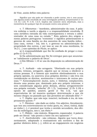 www.ebooksgospel.com.br/blog
de Vine, assim define esta palavra:
Significa que não pode ser chamada a pedir contas, isto é, sem acusa-
ção alguma (como resultado de uma investigação pública), irrepreensível (1 Co
1.8; Co 1.22; Tt 3.10, 1.6,7). Implica não somente mera absolvição, mas a
inexistência de qualquer tipo de acusação contra uma pessoa.10
v. 7. Oikonomos - "mordomo, administrador da casa. A pala-
vra enfatiza a tarefa a alguém e a responsabilidade envolvida. É
uma metáfora extraída da vida contemporânea e retrata o admi-
nistrador de uma casa ou estado."" Esta palavra deu origem a
nossa palavra portuguesa "economia" e significa primeiramente o
governo de uma família ou dos assuntos de uma família (oikos -
uma casa, nomos - lei), isto é, o governo ou administração da
propriedade dos outros, e por isso se usa de uma mordomia, Lc
16.2 [...] nas epístolas de Paulo, se aplica:
a) A responsabilidade que lhe foi confiada de pregar o evan-
gelho (1 Co 9.17).
b) Da administração que lhe foi entregue para que anuncias-
se "cabalmente a palavra de Deus".
c) Em Efésios 1.10 se usa da disposição ou administração de
Deus.12
v. 7. Authade - não arrogante. "Obstinado em sua própria
opinião, teimoso, arrogante, alguém que se recusa a obedecer a
outras pessoas. E o homem que mantém obstinadamente a sua
própria opinião, ou assevera seus próprios direitos e não leva em
consideração os direitos, sentimentos e interesses de outras pes-
soas."13 Autocomplacente (autos, auto, e hêdomai, complacente),
denota uma pessoa que, dominado pelo seu próprio interesse, e
sem consideração alguma pelos demais, afirma arrogantemente
sua própria vontade, "soberbo" (Tt 1.7); "contumaz" (2 Pe 2.10) o
oposto de epiekês, amável, gentil (1 Tm 3.3), "um que
supervaloriza de tal maneira qualquer determinação a que ele
mesmo chegou no passado que não permitirá ser afastado dela".14
v. 7. Orgilos -que não seja: irascível, inclinado à ira, de tem-
peramento quente.15
v. 7. Pároinos - não dado ao vinho. Um adjetivo, literalmente,
que tem seu entretenimento no vinho (para, en, oinos, vinho), dado
ao vinho [...], é provável que tenha o sentido secundário, dos efei-
tos da embriaguez, isto é, um ébrio.lb
v. 7. Pléktês - não violento. Briguento, espancador. A palavra
pode ser literal: "não pronto a bater em seu oponente".17
v. 7. Aischrokerdés - não cobiçoso. Alguém que lucra deso-
nestamente, adaptando o ensinamento aos ouvintes a fim de
ganhar dinheiro deles [...], refere-se ao engajamento em negócios
 