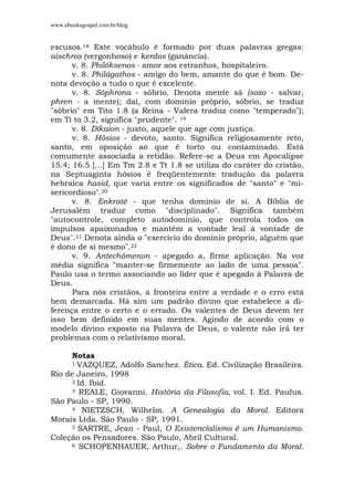 www.ebooksgospel.com.br/blog
escusos.18 Este vocábulo é formado por duas palavras gregas:
aischros (vergonhoso) e kerdos (ganância).
v. 8. Philóksenos - amor aos estranhos, hospitaleiro.
v. 8. Philágathos - amigo do bem, amante do que é bom. De-
nota devoção a tudo o que é excelente.
v. 8. Sóphrona - sóbrio. Denota mente sã (sozo - salvar,
phren - a mente); daí, com domínio próprio, sóbrio, se traduz
"sóbrio" em Tito 1.8 (a Reina - Valera traduz como "temperado");
em Ti to 3.2, significa "prudente". 19
v. 8. Díkaion - justo, aquele que age com justiça.
v. 8. Hósios - devoto, santo. Significa religiosamente reto,
santo, em oposição ao que é torto ou contaminado. Está
comumente associada a retidão. Refere-se a Deus em Apocalipse
15.4; 16.5 [...] Em Tm 2.8 e Tt 1.8 se utiliza do caráter do cristão,
na Septuaginta hósios é freqüentemente tradução da palavra
hebraica hasid, que varia entre os significados de "santo" e "mi-
sericordioso".20
v. 8. Enkratê - que tenha domínio de si. A Bíblia de
Jerusalém traduz como "disciplinado". Significa também
"autocontrole, completo autodomínio, que controla todos os
impulsos apaixonados e mantém a vontade leal à vontade de
Deus".21 Denota ainda o "exercício do domínio próprio, alguém que
é dono de si mesmo".22
v. 9. Antechómenon - apegado a, firme aplicação. Na voz
média significa "manter-se firmemente ao lado de uma pessoa".
Paulo usa o termo associando ao líder que é apegado à Palavra de
Deus.
Para nós cristãos, a fronteira entre a verdade e o erro está
bem demarcada. Há sim um padrão divino que estabelece a di-
ferença entre o certo e o errado. Os valentes de Deus devem ter
isso bem definido em suas mentes. Agindo de acordo com o
modelo divino exposto na Palavra de Deus, o valente não irá ter
problemas com o relativismo moral.
Notas
1 VAZQUEZ, Adolfo Sanchez. Ética. Ed. Civilização Brasileira.
Rio de Janeiro, 1998
2 Id. Ibid.
3 REALE, Giovanni. História da Filosofia, vol. I. Ed. Paulus.
São Paulo - SP, 1990.
4 NIETZSCH, Wilhelm. A Genealogia da Moral. Editora
Morais Ltda. São Paulo - SP, 1991.
5 SARTRE, Jean - Paul, O Existencialismo é um Humanismo.
Coleção os Pensadores. São Paulo, Abril Cultural.
6 SCHOPENHAUER, Arthur,. Sobre o Fundamento da Moral.
 