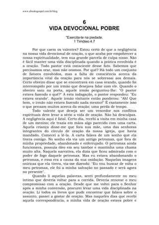 www.ebooksgospel.com.br/blog
6
VIDA DEVOCIONAL POBRE
"Exercita-te na piedade.
1 Timóteo 4.7
Por que caem os valentes? Estou certo de que a negligência
na nossa vida devocional de oração, o que acaba por empobrecer a
nossa espiritualidade, tem sua grande parcela de culpa nisso. Não
é fácil manter uma vida disciplinada quando a prática envolvida é
a oração. Todo pastor está consciente desse fato. Sabemos que
precisamos orar, mas não oramos. Por quê? Há todo um conjunto
de fatores envolvidos, mas a falta de consciência acerca da
importância vital da oração para nós se sobressai aos demais.
Certo obreiro disse que se encontrava em casa orando, quando foi
interrompido por um irmão que desejava falar com ele. Quando o
obreiro saiu na porta, aquele irmão perguntou-lhe: "O pastor
estava fazendo o quê?" A esta indagação, o pastor respondeu: "Eu
estava orando". Aquele irmão visitante então ponderou: "Ah! Que
bom, o irmão não estava fazendo nada mesmo!" É exatamente isso
o que pensam muitos acerca da oração: uma perda de tempo.
Todo valente que deseja ser um vencedor nos conflitos
espirituais deve levar a sério a vida de oração. Não há desculpas.
A negligência aqui é fatal. Certo dia, recebi a visita em minha casa
de um menino; ele trazia em mãos algo parecido com uma carta.
Aquela criança disse-me que fora sua mãe, uma das senhoras
integrantes do círculo de oração da nossa igreja, que havia
mandado. Comecei a lê-la. A carta falava de um sonho que ela
tivera comigo. No sonho ela via um antigo petromax, que fora de
minha propriedade, abandonado e enferrujado. O petromax ainda
funcionava, possuía óleo em seu tambor e mantinha uma chama
muito alta. Naquela narrativa, ela dizia que ficou admirada com o
poder de fogo daquele petromax. Mas eu estava abandonando o
petromax, e essa era a causa da sua oxidação. Naquelas imagens
oníricas que ela tivera, via-me dizendo: "Eu vou buscar de volta o
meu petromax, ele foi a minha salvação no passado e será agora
no presente".
Quando li aquelas palavras, senti profundamente no meu
íntimo que deveria voltar para a corrida. Deveria renovar o meu
compromisso com a oração. Desde que me voltei para o Senhor
após a minha conversão, procurei levar uma vida disciplinada na
oração. Li todos os livros que pude encontrar que falava sobre o
assunto, passei a gostar de oração. Mas naqueles dias que recebi
aquela correspondência, a minha vida de oração estava pobre e
 