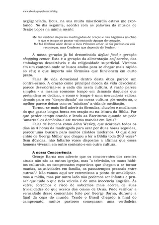 www.ebooksgospel.com.br/blog
negligenciada. Deus, na sua muita misericórdia estava me exor-
tando. No dia seguinte, acordei com as palavras da música de
Sérgio Lopes na minha mente:
Me faz lembrar daquelas madrugadas de oração e das Lágrimas no chão
e que o tempo ao passar vai tentando Apagar do coração.
Me faz lembrar onde deixei o meu Primeiro amor, se for preciso eu vou
recomeçar, mas Confesso que dependo do Senhor.
A nossa geração já foi denominada defast food e geração
shopping center. Esta é a geração da alimentação self-service, das
embalagens descartáveis e da religiosidade superficial. Vivemos
em um contexto onde se busca atalho para se chegar mais rápido
ao céu; o que importa são fórmulas que funcionem em curto
prazo.
Falar de vida devocional dentro desta ótica parece um
contra-senso. A oração como principal moeda da vida devocional
parece desvalorizar-se a cada dia nesta cultura. A razão parece
simples - a mesma consome tempo em demasia daqueles que
pretendem se dedicar, e como o tempo é uma mercadoria valiosa
demais para ser "desperdiçada" na nossa cultura pós-moderna, o
melhor parece deixar com os "místicos" a vida de meditação.
Tornou-se mais fácil aderir às fórmulas, chavões e modismos
do que gastar longas horas em oração ou na leitura da Bíblia. Por
que perder tempo orando e lendo as Escrituras quando se pode
"amarrar" os demônios e até mesmo mandar em Deus?
Falar de homens como John Wesley, que acordava todos os
dias às 4 horas da madrugada para orar por duas horas seguidas,
parece uma loucura para muitos cristãos modernos. O que dizer
então de George Müller que chegou a ler a Bíblia toda 20Ü vezes^
Sem dúvidas, não faltarão vozes dispostas a afirmar que esses
homens viveram em outro contexto e em outra cultura.
A nossa Concorrência
George Barna nos adverte que os concorrentes dos crentes
atuais não são as outras igrejas, mas "a televisão, os maus hábi-
tos culturais, os campeonatos esportivos que chegam a se tornar
manias, as atividades em família, os passatempos pessoais entre
outros".1 Não vamos aqui ser extremistas a ponto de amaldiçoar-
mos a mídia, mas por outro lado não podemos ser infantis e pen-
sar que tudo o que nela veicula é de uma inocência angélica. Às
vezes, corremos o risco de sabermos mais acerca de suas
trivialidades do que acerca das coisas de Deus. Pude verificar a
veracidade desse comentário feito por George Barna, durante a
final da copa do mundo. Tendo o Brasil chegado à final do
campeonato, muitos pastores começaram uma verdadeira
 