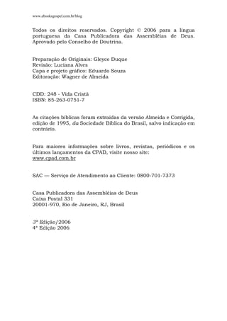 www.ebooksgospel.com.br/blog
Todos os direitos reservados. Copyright © 2006 para a língua
portuguesa da Casa Publicadora das Assembléias de Deus.
Aprovado pelo Conselho de Doutrina.
Preparação de Originais: Gleyce Duque
Revisão: Luciana Alves
Capa e projeto gráfico: Eduardo Souza
Editoração: Wagner de Almeida
CDD: 248 - Vida Cristã
ISBN: 85-263-0751-7
As citações bíblicas foram extraídas da versão Almeida e Corrigida,
edição de 1995, da Sociedade Bíblica do Brasil, salvo indicação em
contrário.
Para maiores informações sobre livros, revistas, periódicos e os
últimos lançamentos da CPAD, visite nosso site:
www.cpad.com.br
SAC — Serviço de Atendimento ao Cliente: 0800-701-7373
Casa Publicadora das Assembléias de Deus
Caixa Postal 331
20001-970, Rio de Janeiro, RJ, Brasil
3ª Edição/2006
4ª Edição 2006
 