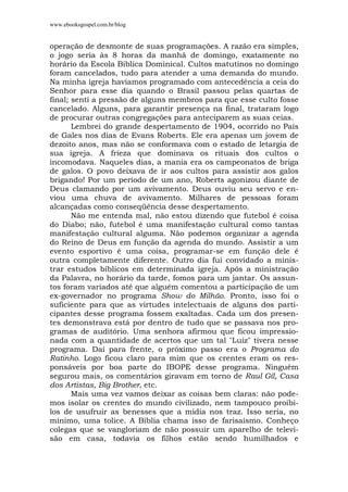 www.ebooksgospel.com.br/blog
operação de desmonte de suas programações. A razão era simples,
o jogo seria às 8 horas da manhã de domingo, exatamente no
horário da Escola Bíblica Dominical. Cultos matutinos no domingo
foram cancelados, tudo para atender a uma demanda do mundo.
Na minha igreja havíamos programado com antecedência a ceia do
Senhor para esse dia quando o Brasil passou pelas quartas de
final; senti a pressão de alguns membros para que esse culto fosse
cancelado. Alguns, para garantir presença na final, trataram logo
de procurar outras congregações para anteciparem as suas ceias.
Lembrei do grande despertamento de 1904, ocorrido no País
de Gales nos dias de Evans Roberts. Ele era apenas um jovem de
dezoito anos, mas não se conformava com o estado de letargia de
sua igreja. A frieza que dominava os rituais dos cultos o
incomodava. Naqueles dias, a mania era os campeonatos de briga
de galos. O povo deixava de ir aos cultos para assistir aos galos
brigando! Por um período de um ano, Roberts agonizou diante de
Deus clamando por um avivamento. Deus ouviu seu servo e en-
viou uma chuva de avivamento. Milhares de pessoas foram
alcançadas como conseqüência desse despertamento.
Não me entenda mal, não estou dizendo que futebol é coisa
do Diabo; não, futebol é uma manifestação cultural como tantas
manifestação cultural alguma. Não podemos organizar a agenda
do Reino de Deus em função da agenda do mundo. Assistir a um
evento esportivo é uma coisa, programar-se em função dele é
outra completamente diferente. Outro dia fui convidado a minis-
trar estudos bíblicos em determinada igreja. Após a ministração
da Palavra, no horário da tarde, fomos para um jantar. Os assun-
tos foram variados até que alguém comentou a participação de um
ex-governador no programa Show do Milhão. Pronto, isso foi o
suficiente para que as virtudes intelectuais de alguns dos parti-
cipantes desse programa fossem exaltadas. Cada um dos presen-
tes demonstrava está por dentro de tudo que se passava nos pro-
gramas de auditório. Uma senhora afirmou que ficou impressio-
nada com a quantidade de acertos que um tal "Luiz" tivera nesse
programa. Daí para frente, o próximo passo era o Programa do
Ratinho. Logo ficou claro para mim que os crentes eram os res-
ponsáveis por boa parte do IBOPE desse programa. Ninguém
segurou mais, os comentários giravam em torno de Raul Gíl, Casa
dos Artistas, Big Brother, etc.
Mais uma vez vamos deixar as coisas bem claras: não pode-
mos isolar os crentes do mundo civilizado, nem tampouco proibi-
los de usufruir as benesses que a mídia nos traz. Isso seria, no
mínimo, uma tolice. A Bíblia chama isso de farisaísmo. Conheço
colegas que se vangloriam de não possuir um aparelho de televi-
são em casa, todavia os filhos estão sendo humilhados e
 