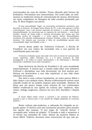 www.ebooksgospel.com.br/blog
escorraçados da casa do vizinho. Ficam olhando pelo buraco da
fechadura. Precisamos nos conscientizar. Por outro lado, ao utili-
zarmos os modernos meios de comunicação de massa, deveríamos
ser mais cuidadosos na filtragem de todo entulho produzido por
eles. R. Kent Hughes nos alerta:
É essa sensualidade "legal", as concessões socialmente aceitáveis, que
derruba os homens. As longas horas diante da TV, o que não apenas é aceito
culturalmente, mas é até mesmo esperado do homem, é o altar máximo da
dessensibilização. As conversas que se esperam de um homem — com duplo
sentido, humor de baixo calão e sorrisos provocados por coisas que nos
deveriam encher de vergonha — é outro agente mortal. Sensualidades
aceitáveis têm afetado insidiosamente homens cristãos, como as estatísticas
atestam. Um homem que sucumbe á falta de sensibilidade gerada pela
sensualidade 'legal' está fadado a cair.2
Acerca desse poder da "Indústria Cultural", a Escola de
Frankfurt em sua crítica da sociedade tem a sua parcela de
contribuição para nos dar:
O homem civilizado quase não pode viver sem os meios de comunicação
social: imprensa, rádio, televisão, etc. [...] A mera ausência de toda
propaganda e de todos os meios doutrinários e de informação e diversão
lançariam o indivíduo num vazio traumático.3
Essa denúncia da Escola de Frankfurt é de uma atualidade
impressionante. A menos que o cristão saiba lidar com Indústria
Cultural e disciplinar sua vida devocional, ele terá muitos pro-
blemas em desenvolver a sua vida espiritual. A sua vida como
adorador será pobre.
Em meio a uma cultura imediatista, às vezes parece difícil o
líder impor o seu próprio ritmo. Muitos evidentemente acham mais
cômodo render-se ao modelo imposto pela sociedade. Homens de
Deus que até pouco tempo eram arautos de um cristianismo
bíblico renderam-se aos apelos da cultura pós- moderna. Alan
Jones, teólogo anglicano, observa em seu livro Sacrifício c Alegria
que:
É muito difícil nadar contra a corrente e ser ministro da Palavra,
quando o que a cultura quer é um camelô da religião adaptado ao consumo
público.4
Nesta cultura pós-moderna, a adoração foi relegada ao se-
gundo plano. O obreiro está sob constantes pressões para atender
aos apelos das massas. O seu lugar de "oráculo divino" é
usurpado pelo "artista de púlpito". É tentado a todo o momento a
se tornar um animador de culto. Adorar da maneira bíblica se
torna difícil. Todavia, devemos estar conscientes de que não po-
 