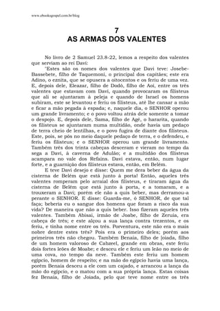 www.ebooksgospel.com.br/blog
7
AS ARMAS DOS VALENTES
No livro de 2 Samuel 23.8-22, lemos a respeito dos valentes
que serviam ao rei Davi:
"Estes são os nomes dos valentes que Davi teve: Josebe-
Bassebete, filho de Taquemoni, o principal dos capitães; este era
Adino, o eznita, que se opusera a oitocentos e os feriu de uma vez.
E, depois dele, Eleazar, filho de Dodô, filho de Aoí, entre os três
valentes que estavam com Davi, quando provocaram os filisteus
que ali se ajuntaram à peleja e quando de Israel os homens
subiram, este se levantou e feriu os filisteus, até lhe cansar a mão
e ficar a mão pegada à espada; e, naquele dia, o SENHOR operou
um grande livramento; e o povo voltou atrás dele somente a tomar
o despojo. E, depois dele, Sama, filho de Agé, o hararita, quando
os filisteus se ajuntaram numa multidão, onde havia um pedaço
de terra cheio de lentilhas, e o povo fugira de diante dos filisteus.
Este, pois, se pôs no meio daquele pedaço de terra, e o defendeu, e
feriu os filisteus; e o SENHOR operou um grande livramento.
Também três dos trinta cabeças desceram e vieram no tempo da
sega a Davi, à caverna de Adulão; e a multidão dos filisteus
acampara no vale dos Refains. Davi estava, então, num lugar
forte, e a guarnição dos filisteus estava, então, em Belém.
E teve Davi desejo e disse: Quem me dera beber da água da
cisterna de Belém que está junto à porta! Então, aqueles três
valentes romperam pelo arraial dos filisteus, e tiraram água da
cisterna de Belém que está junto à porta, e a tomaram, e a
trouxeram a Davi; porém ele não a quis beber, mas derramou-a
perante o SENHOR. E disse: Guarda-me, ó SENHOR, de que tal
faça; beberia eu o sangue dos homens que foram a risco da sua
vida? De maneira que não a quis beber. Isso fizeram aqueles três
valentes. Também Abisai, irmão de Joabe, filho de Zeruia, era
cabeça de três; e este alçou a sua lança contra trezentos, e os
feriu, e tinha nome entre os três. Porventura, este não era o mais
nobre dentre estes três? Pois era o primeiro deles; porém aos
primeiros três não chegou. Também Benaia, filho de [oiada, filho
de um homem valoroso de Cabzeel, grande em obras, este feriu
dois fortes leões de Moabe; e desceu ele e feriu um leão no meio de
uma cova, no tempo da neve. Também este feriu um homem
egípcio, homem de respeito; e na mão do egípcio havia uma lança,
porém Benaia desceu a ele com um cajado, e arrancou a lança da
mão do egípcio, e o matou com a sua própria lança. Estas coisas
fez Benaia, filho de Joiada, pelo que teve nome entre os três
 