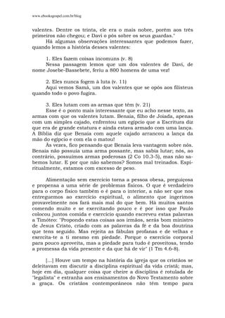 www.ebooksgospel.com.br/blog
valentes. Dentre os trinta, ele era o mais nobre, porém aos três
primeiros não chegou; e Davi o pôs sobre os seus guardas."
Há algumas observações interessantes que podemos fazer,
quando lemos a história desses valentes:
1. Eles fazem coisas incomuns (v. 8)
Nessa passagem lemos que um dos valentes de Davi, de
nome Josebe-Bassebete, feriu a 800 homens de uma vez!
2. Eles nunca fogem à luta (v. 11)
Aqui vemos Samá, um dos valentes que se opôs aos filisteus
quando todo o povo fugira.
3. Eles lutam com as armas que têm (v. 21)
Esse é o ponto mais interessante que eu acho nesse texto, as
armas com que os valentes lutam. Benaia, filho de Joiada, apenas
com um simples cajado, enfrentou um egípcio que a Escritura diz
que era de grande estatura e ainda estava armado com uma lança.
A Bíblia diz que Benaia com aquele cajado arrancou a lança da
mão do egípcio e com ela o matou!
Às vezes, fico pensando que Benaia leva vantagem sobre nós.
Benaia não possuía uma arma possante, mas sabia lutar; nós, ao
contrário, possuímos armas poderosas (2 Co 10.3-5), mas não sa-
bemos lutar. E por que não sabemos? Somos mal treinados. Espi-
ritualmente, estamos com excesso de peso.
Alimentação sem exercício torna a pessoa obesa, preguiçosa
e propensa a uma série de problemas físicos. O que é verdadeiro
para o corpo físico também o é para o interior, a não ser que nos
entreguemos ao exercício espiritual, o alimento que ingerimos
provavelmente nos fará mais mal do que bem. Há muitos santos
comendo muito e se exercitando pouco e é por isso que Paulo
colocou juntos comida e exercício quando escreveu estas palavras
a Timóteo: "Propondo estas coisas aos irmãos, serás bom ministro
de Jesus Cristo, criado com as palavras da fé e da boa doutrina
que tens seguido. Mas rejeita as fábulas profanas e de velhas e
exercita-te a ti mesmo em piedade. Porque o exercício corporal
para pouco aproveita, mas a piedade para tudo é proveitosa, tendo
a promessa da vida presente e da que há de vir" (1 Tm 4.6-8).
[...] Houve um tempo na história da igreja que os cristãos se
deleitavam em discutir a disciplina espiritual da vida cristã; mas,
hoje em dia, qualquer coisa que cheire a disciplina é rotulada de
"legalista" e estranha aos ensinamentos do Novo Testamento sobre
a graça. Os cristãos contemporâneos não têm tempo para
 