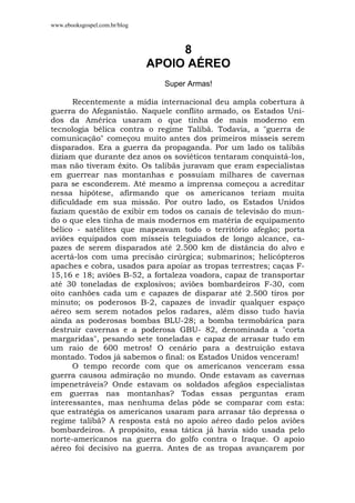 www.ebooksgospel.com.br/blog
8
APOIO AÉREO
Super Armas!
Recentemente a mídia internacional deu ampla cobertura à
guerra do Afeganistão. Naquele conflito armado, os Estados Uni-
dos da América usaram o que tinha de mais moderno em
tecnologia bélica contra o regime Talibã. Todavia, a "guerra de
comunicação" começou muito antes dos primeiros mísseis serem
disparados. Era a guerra da propaganda. Por um lado os talibãs
diziam que durante dez anos os soviéticos tentaram conquistá-los,
mas não tiveram êxito. Os talibãs juravam que eram especialistas
em guerrear nas montanhas e possuíam milhares de cavernas
para se esconderem. Até mesmo a imprensa começou a acreditar
nessa hipótese, afirmando que os americanos teriam muita
dificuldade em sua missão. Por outro lado, os Estados Unidos
faziam questão de exibir em todos os canais de televisão do mun-
do o que eles tinha de mais modernos em matéria de equipamento
bélico - satélites que mapeavam todo o território afegão; porta
aviões equipados com mísseis teleguiados de longo alcance, ca-
pazes de serem disparados até 2.500 km de distância do alvo e
acertá-los com uma precisão cirúrgica; submarinos; helicópteros
apaches e cobra, usados para apoiar as tropas terrestres; caças F-
15,16 e 18; aviões B-52, a fortaleza voadora, capaz de transportar
até 30 toneladas de explosivos; aviões bombardeiros F-30, com
oito canhões cada um e capazes de disparar até 2.500 tiros por
minuto; os poderosos B-2, capazes de invadir qualquer espaço
aéreo sem serem notados pelos radares, além disso tudo havia
ainda as poderosas bombas BLU-28; a bomba termobárica para
destruir cavernas e a poderosa GBU- 82, denominada a "corta
margaridas", pesando sete toneladas e capaz de arrasar tudo em
um raio de 600 metros! O cenário para a destruição estava
montado. Todos já sabemos o final: os Estados Unidos venceram!
O tempo recorde com que os americanos venceram essa
guerra causou admiração no mundo. Onde estavam as cavernas
impenetráveis? Onde estavam os soldados afegãos especialistas
em guerras nas montanhas? Todas essas perguntas eram
interessantes, mas nenhuma delas pôde se comparar com esta:
que estratégia os americanos usaram para arrasar tão depressa o
regime talibã? A resposta está no apoio aéreo dado pelos aviões
bombardeiros. A propósito, essa tática já havia sido usada pelo
norte-americanos na guerra do golfo contra o Iraque. O apoio
aéreo foi decisivo na guerra. Antes de as tropas avançarem por
 
