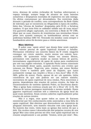 www.ebooksgospel.com.br/blog
terra, dezenas de aviões recheados de bombas sobrevoavam o
espaço inimigo, sempre longe do alcance de suas baterias
antiaéreas e despejavam toneladas de explosivos em solo inimigo.
Os efeitos costumavam ser devastadores. Em entrevista dada
durante o período do conflito, uma correspondente da Rede Globo
de televisão, que se encontrava no Afeganistão à época do conflito,
falou das "chuvas de bombas" despejadas pelo B-52, a fortaleza
voadora. O que teria feito os soldados talibãs sair de suas tocas?
Um guerreiro afegão capturado, em entrevista à Rede de TV CNN,
disse que as suas chances de resistências nas montanhas foram
pelos ares quando começou os bombardeiros aéreos com as
poderosas bombas GBU 82. Trocando em miúdos: como sempre o
bombardeiro aéreo foi decisivo para a vitória americana.
Mães Adotivas
É sobre esse "apoio aéreo" que desejo falar neste capítulo.
Todo valente precisa de apoio espiritual durante a batalha.
Precisamos relembrar um conceito básico da fé cristã: ninguém
consegue ser crente sozinho, muito menos um valente bem-
sucedido. Se quisermos evitar baixas em nossas fileiras,
precisamos com urgência mudar as nossas táticas de guerra,
necessitamos urgentemente de apoio de outros para combaterem
por nós nas regiões celestiais. O apóstolo Paulo estava consciente
da necessidade desse apoio, quando escreveu aos crentes que
estavam em Roma: "Rogo-vos, pois, irmãos, por nosso Senhor
Jesus Cristo e também pelo amor do Espírito, que luteis
juntamente comigo nas orações a Deus a meu favor" (Rm 15.30,
ARA, grifos do autor). Paulo, apesar de ser um apóstolo, tinha
consciência de que não poderia ser um valente sozinho,
necessitava do apoio espiritual de seus irmãos, Para vencermos a
guerra, dependemos das orações de outros crentes. Ao falar do
encarceramento do também apóstolo Pedro, as Escrituras dizem:
"Mas a igreja fazia contínua oração por ele a Deus" (At 12.5). Há
dezenas de outras passagens mostrando a mesma verdade. Esses
gigantes espirituais estavam sob a cobertura da igreja local da
qual eram membros. Eram crentes cobertos espiritualmente pelas
orações de outros crentes.
Não é a regra, mas quase todos os casos de fracasso
ministerial que tive conhecimento estão associados a essa falta de
apoio espiritual. São obreiros que desenvolvem um ministério de
pregação itinerante, sem maiores vínculos com uma igreja local.
Na maioria das vezes, visita mais as igrejas dos outros do que a
dele. Em muitos casos é desconhecido dos próprios crentes de sua
igreja! Mas uma coisa precisa ser dita: esse apoio espiritual não se
resume simplesmente a um pedido: "Irmãos, orem por mim". Não,
 