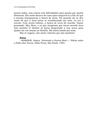 www.ebooksgospel.com.br/blog
quatro rodas, mas estava com dificuldades para passar por aquele
obstáculo. Ela então desceu do carro para empurrá-lo a fim de que
o mesmo transpusesse o banco de areia. Foi quando ela se deu
conta de que o Jeep havia se transformado em mim, eu era o
veículo. Com muito esforço, o banco de terra foi vencido. Fiquei
pensando: Meu Deus, e eu que imaginara que havia vencido essa
luta sozinho! O Senhor já havia despertado a sua serva para
ajudar-me em oração na batalha. Ela havia lutado por mim.
Não se engane, não existe valentes que são sozinhos!
Notas
1 ROBISON, James. Vencendo a Guerra Real — Vitória sobre
o Poder das Trevas. Abba Press, São Paulo, 1993.
 