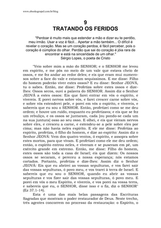 www.ebooksgospel.com.br/blog
9
TRATANDO OS FERIDOS
"Perdoar é muito mais que estender a mão e dizer eu te perdôo,
meu irmão. Usar a voz é fácil... Apertar a mão também... O difícil é
revelar o coração. Mas se um coração perdoa, é fácil perceber, pois o
coração é cúmplice do olhar. Perdão que sai do coração é jóia rara de
encontrar e está na sinceridade de um olhar."
Sérgio Lopes, o poeta de Cristo
"Veio sobre mim a mão do SENHOR; e o SENHOR me levou
em espírito, e me pôs no meio de um vale que estava cheio de
ossos, e me fez andar ao redor deles; e eis que eram mui numero-
sos sobre a face do vale e estavam sequíssimos. E me disse: Filho
do homem poderão viver estes ossos? E eu disse: Senhor JEOVÁ,
tu o sabes. Então, me disse: Profetiza sobre estes ossos e dize-
lhes: Ossos secos, ouvi a palavra do SENHOR. Assim diz o Senhor
JEOVÁ a estes ossos: Eis que farei entrar em vós o espírito, e
vivereis. E porei nervos sobre vós, e farei crescer carne sobre vós,
e sobre vós estenderei pele, e porei em vós o espírito, e vivereis, e
sabereis que eu sou o SENHOR. Então, profetizei como se me deu
ordem; e houve um ruído, enquanto eu profetizava; e eis que se fez
um rebuliço, e os ossos se juntaram, cada [ou pondo-se cada um
na sua juntura] osso ao seu osso. E olhei, e eis que vieram nervos
sobre eles, e cresceu a carne, e estendeu-se a pele sobre eles por
cima; mas não havia neles espírito. E ele me disse: Profetiza ao
espírito, profetiza, ó filho do homem, e dize ao espírito: Assim diz o
Senhor JEOVÁ: Vem dos quatro ventos, ó espírito, e assopra sobre
estes mortos, para que vivam. E profetizei como ele me deu ordem;
então, o espírito entrou neles, e viveram e se puseram em pé, um
exército grande em extremo. Então, me disse: Filho do homem,
estes ossos são toda a casa de Israel; eis que dizem: Os nossos
ossos se secaram, e pereceu a nossa esperança; nós estamos
cortados. Portanto, profetiza e dize-lhes: Assim diz o Senhor
JEOVÁ: Eis que eu abrirei as vossas sepulturas, e vos farei sair
das vossas sepulturas, ó povo meu, e vos trarei à terra de Israel. E
sabereis que eu sou o SENHOR, quando eu abrir as vossas
sepulturas e vos fizer sair das vossas sepulturas, ó povo meu. E
porei em vós o meu Espírito, e vivereis, e vos porei na vossa terra,
e sabereis que eu, o SENHOR, disse isso e o fiz, diz o SENHOR"
(Ez 37.1-14).
Esta é uma das mais belas passagens das Escrituras
Sagradas que mostram o poder restaurador de Deus. Neste trecho,
três agentes concorrem no processo da restauração: o Espírito, o
 