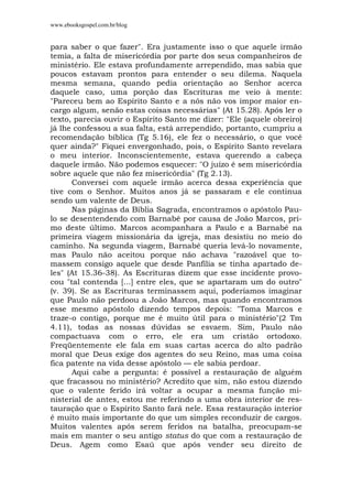 www.ebooksgospel.com.br/blog
para saber o que fazer". Era justamente isso o que aquele irmão
temia, a falta de misericórdia por parte dos seus companheiros de
ministério. Ele estava profundamente arrependido, mas sabia que
poucos estavam prontos para entender o seu dilema. Naquela
mesma semana, quando pedia orientação ao Senhor acerca
daquele caso, uma porção das Escrituras me veio à mente:
"Pareceu bem ao Espírito Santo e a nós não vos impor maior en-
cargo algum, senão estas coisas necessárias" (At 15.28). Após ler o
texto, parecia ouvir o Espírito Santo me dizer: "Ele (aquele obreiro)
já lhe confessou a sua falta, está arrependido, portanto, cumpriu a
recomendação bíblica (Tg 5.16), ele fez o necessário, o que você
quer ainda?" Fiquei envergonhado, pois, o Espírito Santo revelara
o meu interior. Inconscientemente, estava querendo a cabeça
daquele irmão. Não podemos esquecer: "O juízo é sem misericórdia
sobre aquele que não fez misericórdia" (Tg 2.13).
Conversei com aquele irmão acerca dessa experiência que
tive com o Senhor. Muitos anos já se passaram e ele continua
sendo um valente de Deus.
Nas páginas da Bíblia Sagrada, encontramos o apóstolo Pau-
lo se desentendendo com Barnabé por causa de João Marcos, pri-
mo deste último. Marcos acompanhara a Paulo e a Barnabé na
primeira viagem missionária da igreja, mas desistiu no meio do
caminho. Na segunda viagem, Barnabé queria levá-lo novamente,
mas Paulo não aceitou porque não achava "razoável que to-
massem consigo aquele que desde Panfília se tinha apartado de-
les" (At 15.36-38). As Escrituras dizem que esse incidente provo-
cou "tal contenda [...] entre eles, que se apartaram um do outro"
(v. 39). Se as Escrituras terminassem aqui, poderíamos imaginar
que Paulo não perdoou a João Marcos, mas quando encontramos
esse mesmo apóstolo dizendo tempos depois: "Toma Marcos e
traze-o contigo, porque me é muito útil para o ministério"(2 Tm
4.11), todas as nossas dúvidas se esvaem. Sim, Paulo não
compactuava com o erro, ele era um cristão ortodoxo.
Freqüentemente ele fala em suas cartas acerca do alto padrão
moral que Deus exige dos agentes do seu Reino, mas uma coisa
fica patente na vida desse apóstolo — ele sabia perdoar.
Aqui cabe a pergunta: é possível a restauração de alguém
que fracassou no ministério? Acredito que sim, não estou dizendo
que o valente ferido irá voltar a ocupar a mesma função mi-
nisterial de antes, estou me referindo a uma obra interior de res-
tauração que o Espírito Santo fará nele. Essa restauração interior
é muito mais importante do que um simples reconduzir de cargos.
Muitos valentes após serem feridos na batalha, preocupam-se
mais em manter o seu antigo status do que com a restauração de
Deus. Agem como Esaú que após vender seu direito de
 