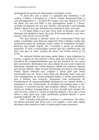 www.ebooksgospel.com.br/blog
primogenitura queria ser abençoado a qualquer custo:
"E Jacó deu pão a Esaú e o guisado das lentilhas; e ele
comeu, e bebeu, e levantou-se, e foi-se. Assim, desprezou Esaú a
sua primogenitura. [...] E disse-lhe Isaque, seu pai: Quem és tu? E
ele disse: Eu sou teu filho, o teu primogênito, Esaú. [...] Esaú,
ouvindo as palavras de seu pai, bradou com grande e mui amargo
brado e disse a seu pai: Abençoa-me também a mim, meu pai.
[...] E disse Esaú a seu pai: Tens uma só bênção, meu pai?
Abençoa-me também a mim, meu pai. E levantou Esaú a sua voz e
chorou" (Gn 25.34; 27.32,34,38).
Por que buscar a bênção antes da restauração? Para que
voltar a trabalhar com fraturas expostas? Não é melhor cuidar dos
ferimentos antes de qualquer outra coisa? O verdadeiro arrepen-
dimento não impõe regras, ele é humilde e aceita as condições
impostas. E esta a restauração interior que lhe conferirá paz, ela
fará com que se sinta "justiça de Deus" em Cristo Jesus (2 Co
5.21).
Os valentes feridos precisam saber disso e não culparem os
outros, a igreja ou até mesmo a Deus pelo que aconteceu. E esse
transferir de responsabilidades que me faz lembrar de um outro
fato acontecido. Estávamos em uma cidade de um outro estado da
federação, quando um irmão daquela cidade me mostrou alguém
que foi um obreiro. Após termos conversado um pouco com aquele
irmão, fiquei sabendo que culpava a Deus pelo que tinha
acontecido com ele. Esta é uma tática de Satanás, fazer com que
não enxerguemos as nossas próprias falhas, e assim permitirmos
que o Senhor nos restaure. Enquanto esse sentimento de
transferência de responsabilidade permanecer no valente ferido, é
impossível a sua restauração. E condição necessária para a res-
tauração o reconhecimento das próprias falhas: "Porque eu co-
nheço as minhas transgressões, e o meu pecado está sempre di-
ante de mim. Contra ti, contra ti somente pequei, e fiz o que a teus
olhos é mal, para que sejas justificado quando falares e puro
quando julgares" (SI. 51.3,4).
Sim, o Senhor está pronto a perdoar e a restaurar. Os valen-
tes devem permitir que Deus use o seu cajado, e nós como igreja
devemos estar prontos a fazer a nossa parte nesse processo.
 