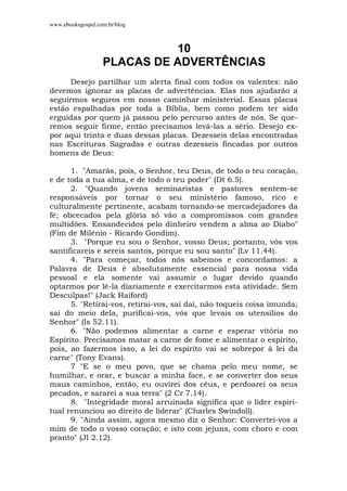 www.ebooksgospel.com.br/blog
10
PLACAS DE ADVERTÊNCIAS
Desejo partilhar um alerta final com todos os valentes: não
devemos ignorar as placas de advertências. Elas nos ajudarão a
seguirmos seguros em nosso caminhar ministerial. Essas placas
estão espalhadas por toda a Bíblia, bem como podem ter sido
erguidas por quem já passou pelo percurso antes de nós. Se que-
remos seguir firme, então precisamos levá-las a sério. Desejo ex-
por aqui trinta e duas dessas placas. Dezesseis delas encontradas
nas Escrituras Sagradas e outras dezesseis fincadas por outros
homens de Deus:
1. "Amarás, pois, o Senhor, teu Deus, de todo o teu coração,
e de toda a tua alma, e de todo o teu poder" (Dt 6.5).
2. "Quando jovens seminaristas e pastores sentem-se
responsáveis por tornar o seu ministério famoso, rico e
culturalmente pertinente, acabam tornando-se mercadejadores da
fé; obcecados pela glória só vão a compromissos com grandes
multidões. Ensandecidos pelo dinheiro vendem a alma ao Diabo"
(Fim de Milênio - Ricardo Gondim).
3. "Porque eu sou o Senhor, vosso Deus; portanto, vós vos
santificareis e sereis santos, porque eu sou santo" (Lv 11.44).
4. "Para começar, todos nós sabemos e concordamos: a
Palavra de Deus é absolutamente essencial para nossa vida
pessoal e ela somente vai assumir o lugar devido quando
optarmos por lê-la diariamente e exercitarmos esta atividade. Sem
Desculpas!" (Jack Haiford)
5. "Retirai-vos, retirai-vos, saí daí, não toqueis coisa imunda;
saí do meio dela, purificai-vos, vós que levais os utensílios do
Senhor" (Is 52.11).
6. "Não podemos alimentar a carne e esperar vitória no
Espírito. Precisamos matar a carne de fome e alimentar o espírito,
pois, ao fazermos isso, a lei do espírito vai se sobrepor à lei da
carne" (Tony Evans).
7 "E se o meu povo, que se chama pelo meu nome, se
humilhar, e orar, e buscar a minha face, e se converter dos seus
maus caminhos, então, eu ouvirei dos céus, e perdoarei os seus
pecados, e sararei a sua terra" (2 Cr 7.14).
8. "Integridade moral arruinada significa que o líder espiri-
tual renunciou ao direito de liderar" (Charles Swindoll).
9. "Ainda assim, agora mesmo diz o Senhor: Convertei-vos a
mim de todo o vosso coração; e isto com jejuns, com choro e com
pranto" (Jl 2.12).
 