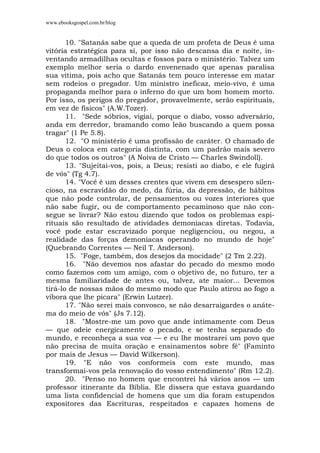www.ebooksgospel.com.br/blog
10. "Satanás sabe que a queda de um profeta de Deus é uma
vitória estratégica para si, por isso não descansa dia e noite, in-
ventando armadilhas ocultas e fossos para o ministério. Talvez um
exemplo melhor seria o dardo envenenado que apenas paralisa
sua vítima, pois acho que Satanás tem pouco interesse em matar
sem rodeios o pregador. Um ministro ineficaz, meio-vivo, é uma
propaganda melhor para o inferno do que um bom homem morto.
Por isso, os perigos do pregador, provavelmente, serão espirituais,
em vez de físicos" (A.W.Tozer).
11. "Sede sóbrios, vigiai, porque o diabo, vosso adversário,
anda em derredor, bramando como leão buscando a quem possa
tragar" (1 Pe 5.8).
12. "O ministério é uma profissão de caráter. O chamado de
Deus o coloca em categoria distinta, com um padrão mais severo
do que todos os outros" (A Noiva de Cristo — Charles Swindoll).
13. "Sujeitai-vos, pois, a Deus; resisti ao diabo, e ele fugirá
de vós" (Tg 4.7).
14. "Você é um desses crentes que vivem em desespero silen-
cioso, na escravidão do medo, da fúria, da depressão, de hábitos
que não pode controlar, de pensamentos ou vozes interiores que
não sabe fugir, ou de comportamento pecaminoso que não con-
segue se livrar? Não estou dizendo que todos os problemas espi-
rituais são resultado de atividades demoníacas diretas. Todavia,
você pode estar escravizado porque negligenciou, ou negou, a
realidade das forças demoníacas operando no mundo de hoje"
(Quebrando Correntes — Neil T. Anderson).
15. "Foge, também, dos desejos da mocidade" (2 Tm 2.22).
16. "Não devemos nos afastar do pecado do mesmo modo
como fazemos com um amigo, com o objetivo de, no futuro, ter a
mesma familiaridade de antes ou, talvez, ate maior... Devemos
tirá-lo de nossas mãos do mesmo modo que Paulo atirou ao fogo a
víbora que lhe picara" (Erwin Lutzer).
17. "Não serei mais convosco, se não desarraigardes o anáte-
ma do meio de vós" (Js 7.12).
18. "Mostre-me um povo que ande intimamente com Deus
— que odeie energicamente o pecado, e se tenha separado do
mundo, e reconheça a sua voz — e eu lhe mostrarei um povo que
não precisa de muita oração e ensinamentos sobre fé" (Faminto
por mais de Jesus — David Wilkerson).
19. "E não vos conformeis com este mundo, mas
transformai-vos pela renovação do vosso entendimento" (Rm 12.2).
20. "Penso no homem que encontrei há vários anos — um
professor itinerante da Bíblia. Ele dissera que estava guardando
uma lista confidencial de homens que um dia foram estupendos
expositores das Escrituras, respeitados e capazes homens de
 