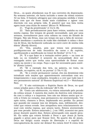 www.ebooksgospel.com.br/blog
Deus... os quais afundaram sua fé nas correntes da depravação.
Na semana anterior, ele havia incluído o nome da vítima número
42 na lista. O homem advogava que esta pesquisa sórdida e triste
fazia com que ele fosse ainda mais cuidadoso e agisse com
discrição em sua própria vida. E possível que sua lista tenha
agora mais uma dúzia de nomes" (Bruce H. Wilkinson).
21. "Fugi da prostituição" (1 Co 6.18).
22. "Saio periodicamente para fazer retiros, sozinho ou com
minha esposa. Em tempos de grande necessidade, saio por uma
semana, normalmente para uma cabana na costa do Estado de
Oregon. Não são férias, mas um tempo em que a falta de necessi-
dades imediatas e ausência de ruído dão claridade à calma e doce
voz de Deus, tão facilmente sufocada no corre-corre de minha vida
diária" (Randy Alcorn).
23. "Ora, amados, pois que temos tais promessas,
purifiquemo-nos de toda imundícia da carne e do espírito,
aperfeiçoando a santificação no temor do Senhor" (2 Co 7.1).
24. "E o que fazer se a tentação estiver perto — na casa ao
lado ou no trabalho? A semente da sensualidade deve ser
esmagada antes que tenha uma oportunidade de firmar suas
raízes na mente e no corpo. Faça o que for necessário para contê-
la" (Erwin Lutzer).
25. "Sé o exemplo dos tieis, na palavra, no trato, na
caridade, no espírito, na fé, na pureza" (1 Tm 4.12).
26. "Se o crente permanecer carnal, eles (os demônios) irão
introduzir nele noções que aparentemente concordam com seu
temperamento e suas avaliações, levando-o a crer que tudo isso é
seu pensamento natural" (O Homem Espiritual vol.3 — Watchman
Nee).
27. "E não entristeçais o Espírito Santo de Deus, no qual
estais selados para o Dia da redenção" (Ef 4.30).
28. "Como um adolescente, eu estava amarrado pelo pecado
da cobiça sexual. A maioria dos males da América está relaciona-
da com a cobiça e a impureza. Isso não me deixou assim que re-
cebi a Cristo no coração, mas permaneceu me atormentando. Vez
após outra, clamava a Deus, implorando seu perdão. Eu pensei
que quando me casasse isso me deixaria, mas, infelizmente, des-
cobri que estava errado. Isso atrapalhou meu relacionamento se-
xual com minha esposa, que amava tanto. Estava atormentado
por esse pecado. Estava amarrado [...] em 1985, ausentei-me para
jejuar durante quatro dias. Estava preocupado com aquele peca-
do. Eu sabia que estava ferindo a Deus e que Jesus já havia
pagado o preço para que ficasse livre. No quarto dia de jejum,
Deus me dirigiu numa oração de libertação e o espírito de
concupiscência da carne me deixou! Eu estava livre! E estou livre
 