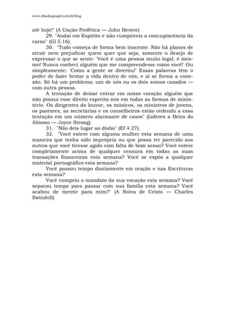 www.ebooksgospel.com.br/blog
até hoje!" (A Unção Profética — John Bevere)
29. "Andai em Espírito e não cumprireis a concupiscência da
carne" (Gl 5.16).
30. "Tudo começa de forma bem inocente. Não há planos de
atrair nem prejudicar quem quer que seja, somente o desejo de
expressar o que se sente: 'Você é uma pessoa muito legal; é mes-
mo! Nunca conheci alguém que me compreendesse como você!' Ou
simplesmente: 'Como a gente se divertiu!' Essas palavras têm o
poder de fazer brotar a vida dentro de nós, e aí se forma a cone-
xão. Só há um problema: um de nós ou os dois somos casados —
com outra pessoa.
A tentação de deixar entrar em nosso coração alguém que
não possui esse direito espreita-nos em todas as formas de minis-
tério. Os dirigentes do louvor, os músicos, os ministros de jovens,
os pastores, as secretárias e os conselheiros estão cedendo a essa
tentação em um número alarmante de casos" (Líderes a Beira do
Abismo — Joyce Strong).
31. "Não deis lugar ao diabo" (Ef 4.27).
32. "Você esteve com alguma mulher esta semana de uma
maneira que tenha sido imprópria ou que possa ter parecido aos
outros que você tivesse agido com falta de bom senso? Você esteve
completamente acima de qualquer censura em todas as suas
transações financeiras esta semana? Você se expôs a qualquer
material pornográfico esta semana?
Você passou tempo diariamente em oração e nas Escrituras
esta semana?
Você cumpriu o mandato da sua vocação esta semana? Você
separou tempo para passar com sua família esta semana? Você
acabou de mentir para mim?" (A Noiva de Cristo — Charles
Swindoll)
 