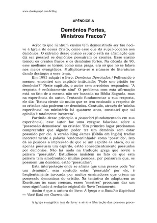 www.ebooksgospel.com.br/blog
APÊNDICE A
Demônios Fortes,
Ministros Fracos?
Acredito que nenhum ensino tem demonstrado ser tão noci-
vo à Igreja de Jesus Cristo, como esse que dá super-poderes aos
demônios. O extremo desse ensino espúrio está na afirmação que
diz ser possível os demônios possuírem os crentes. Esse ensino
tornou os crentes fracos e os demônios fortes. Na década de 90,
esse modismo se tornou como uma praga, era só que no se falava
nos meios evangélicos. Multiplicava-se o número de literaturas
dando destaque a esse tema.
Em 1993 adquiri o livro: Demônios Derrotados.1 Folheando o
mesmo, encontrei um capítulo intitulado: "Pode um cristão ter
demônios?" Neste capítulo, o autor sem arrodeios respondeu: "A
resposta é enfaticamente sim!" O problema com esta afirmação
está no fato de a mesma não ser baseada na Bíblia Sagrada, mas
na experiência do autor. Tentando fundamentar a sua resposta,
ele diz: "Estou ciente do muito que se tem ensinado a respeito de
os cristãos não poderem ter demônios. Contudo, através de 'minha
experiência' no ministério há quatorze anos, constatei que tal
opinião é totalmente incorreta".
Partindo desse princípio a posteriori (fundamentado em sua
experiência), esse autor faz uma exegese falaciosa sobre a
"possessão demoníaca" no cristão: "Em primeiro lugar precisamos
compreender que alguém poder ter um demônio sem estar
possuído por ele. A versão King James (Bíblia em Inglês) traduz
incorretamente a palavra "endemoninhado" como "possuído". Isto
dá as pessoas a impressão de que se um espírito as ataca, ou se
apenas possuem um espírito, estão conseqüentemente possuídas
por demônios. Não há nada na tradução grega que revele a
palavra "possuído". Estudiosos insistem no fato de que esta
palavra tem amedrontado muitas pessoas, por pensarem que, se
possuem um demônio, estão "possuídas".
Esta interpretação onde se afirma que uma pessoa pode "ter
um demônio", sem contudo estar "possuído" por ele, é
freqüentemente invocada por muitos ensinadores que crêem na
possessão demoníaca do cristão. Na tentativa de adaptarem as
Escrituras às suas crenças, esses "mestres" procuram dar um
novo significado à redação original do Novo Testamento.
Assim é que a autora do livro: A Igreja e a Batalha Espiritual
— Você Está em Guerra, diz:
A igreja evangélica tem de levar a sério a libertação das pessoas proce-
 