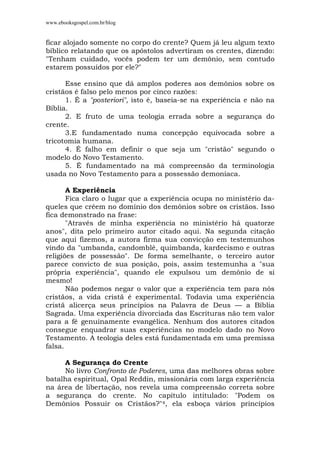 www.ebooksgospel.com.br/blog
ficar alojado somente no corpo do crente? Quem já leu algum texto
bíblico relatando que os apóstolos advertiram os crentes, dizendo:
"Tenham cuidado, vocês podem ter um demônio, sem contudo
estarem possuídos por ele?"
Esse ensino que dá amplos poderes aos demônios sobre os
cristãos é falso pelo menos por cinco razões:
1. É a "posteriori", isto é, baseia-se na experiência e não na
Bíblia.
2. E fruto de uma teologia errada sobre a segurança do
crente.
3.E fundamentado numa concepção equivocada sobre a
tricotomia humana.
4. É falho em definir o que seja um "cristão" segundo o
modelo do Novo Testamento.
5. É fundamentado na má compreensão da terminologia
usada no Novo Testamento para a possessão demoníaca.
A Experiência
Fica claro o lugar que a experiência ocupa no ministério da-
queles que crêem no domínio dos demônios sobre os cristãos. Isso
fica demonstrado na frase:
"Através de minha experiência no ministério há quatorze
anos", dita pelo primeiro autor citado aqui. Na segunda citação
que aqui fizemos, a autora firma sua convicção em testemunhos
vindo da "umbanda, candomblé, quimbanda, kardecismo e outras
religiões de possessão". De forma semelhante, o terceiro autor
parece convicto de sua posição, pois, assim testemunha a "sua
própria experiência", quando ele expulsou um demônio de si
mesmo!
Não podemos negar o valor que a experiência tem para nós
cristãos, a vida cristã é experimental. Todavia uma experiência
cristã alicerça seus princípios na Palavra de Deus — a Bíblia
Sagrada. Uma experiência divorciada das Escrituras não tem valor
para a fé genuinamente evangélica. Nenhum dos autores citados
consegue enquadrar suas experiências no modelo dado no Novo
Testamento. A teologia deles está fundamentada em uma premissa
falsa.
A Segurança do Crente
No livro Confronto de Poderes, uma das melhores obras sobre
batalha espiritual, Opal Reddin, missionária com larga experiência
na área de libertação, nos revela uma compreensão correta sobre
a segurança do crente. No capítulo intitulado: "Podem os
Demônios Possuir os Cristãos?"4, ela esboça vários princípios
 