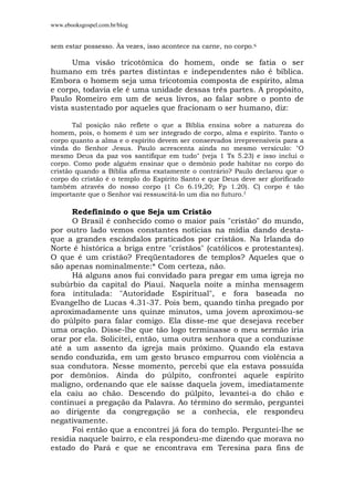 www.ebooksgospel.com.br/blog
sem estar possesso. Às vezes, isso acontece na carne, no corpo.6
Uma visão tricotômica do homem, onde se fatia o ser
humano em três partes distintas e independentes não é bíblica.
Embora o homem seja uma tricotomia composta de espírito, alma
e corpo, todavia ele é uma unidade dessas três partes. A propósito,
Paulo Romeiro em um de seus livros, ao falar sobre o ponto de
vista sustentado por aqueles que fracionam o ser humano, diz:
Tal posição não reflete o que a Bíblia ensina sobre a natureza do
homem, pois, o homem é um ser integrado de corpo, alma e espírito. Tanto o
corpo quanto a alma e o espírito devem ser conservados irrepreensíveis para a
vinda do Senhor Jesus. Paulo acrescenta ainda no mesmo versículo: "O
mesmo Deus da paz vos santifique em tudo" (veja 1 Ts 5.23) e isso inclui o
corpo. Como pode alguém ensinar que o demônio pode habitar no corpo do
cristão quando a Bíblia afirma exatamente o contrário? Paulo declarou que o
corpo do cristão é o templo do Espírito Santo e que Deus deve ser glorificado
também através do nosso corpo (1 Co 6.19,20; Fp 1.20). C) corpo é tão
importante que o Senhor vai ressuscitá-lo um dia no futuro.7
Redefinindo o que Seja um Cristão
O Brasil é conhecido como o maior pais "cristão" do mundo,
por outro lado vemos constantes notícias na mídia dando desta-
que a grandes escândalos praticados por cristãos. Na Irlanda do
Norte é histórica a briga entre "cristãos" (católicos e protestantes).
O que é um cristão? Freqüentadores de templos? Aqueles que o
são apenas nominalmente:* Com certeza, não.
Há alguns anos fui convidado para pregar em uma igreja no
subúrbio da capital do Piauí. Naquela noite a minha mensagem
fora intitulada: "Autoridade Espiritual", e fora baseada no
Evangelho de Lucas 4.31-37. Pois bem, quando tinha pregado por
aproximadamente uns quinze minutos, uma jovem aproximou-se
do púlpito para falar comigo. Ela disse-me que desejava receber
uma oração. Disse-lhe que tão logo terminasse o meu sermão iria
orar por ela. Solicitei, então, uma outra senhora que a conduzisse
até a um assento da igreja mais próximo. Quando ela estava
sendo conduzida, em um gesto brusco empurrou com violência a
sua condutora. Nesse momento, percebi que ela estava possuída
por demônios. Ainda do púlpito, confrontei aquele espírito
maligno, ordenando que ele saísse daquela jovem, imediatamente
ela caiu ao chão. Descendo do púlpito, levantei-a do chão e
continuei a pregação da Palavra. Ao término do sermão, perguntei
ao dirigente da congregação se a conhecia, ele respondeu
negativamente.
Foi então que a encontrei já fora do templo. Perguntei-lhe se
residia naquele bairro, e ela respondeu-me dizendo que morava no
estado do Pará e que se encontrava em Teresina para fins de
 