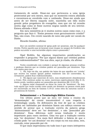 www.ebooksgospel.com.br/blog
tratamento de saúde. Disse-me que pertencera a uma igreja
pentecostal por seis meses, mas que no momento estava afastada
e encontrava-se envolvida com a umbanda. Disse-me ainda que
antes de ser liberta naquela noite, mantinha um ódio muito
grande pelos pregadores do evangelho, mas que em tal ocasião
sentiu algo como se fosse nuvens negras saindo de seu interior.
Estava aliviada e feliz!
Em meu ministério já vi muitos outros casos como esse, e a
pergunta que faço é: "Essas pessoas eram genuinamente cristãs?"
Não, não eram. Um crente nascido de novo não pode ser cavalo do
Diabo.
Ricardo Gondim, afirma:
Que um membro nominal de igreja pode ser possesso, não há qualquer
dúvida. Porém aqueles que já lavaram suas roupas no sangue do Cordeiro não
podem sucumbir a uma escravidão abjeta como a possessão.8
Opal Reddin, faz algumas importantes ponderações ao
responder à pergunta: "Por que alguns dizem que cristãos podem
ficar endemoninhados?" Em sua obra, aqui já citada, ela afirma:
Tenho considerado com cuidado o porquê de algumas pessoas eruditas
e piedosas dizerem que os cristãos podem ser possuídos por demônios. Vejo
três razões para isso:
1. Há, hoje em dia, um padrão tão baixo do que significa ser "cristão"
que muitos em nossas igrejas podem realmente não ser convertidos. E,
certamente, podem ficar endemoninhados.
2. Há alguns que nasceram de novo, mas simplesmente abandonaram
a Cristo. Pelo contínuo andar na carne, morreram espiritualmente (Rm 8.13).
Assim sendo, também podem ser possuídos por demônios (Mt 12.43-45).
3. Alguns estão chamando as obras da carne de "demônios". De fato,
tudo aquilo que tenho ouvido como sendo um demônio na pessoa cristã pode
ser encontrado na lista de Gaiatas 5.19-21 como obra da natureza carnal e
pecaminosa do homem.
Daimonizomai — a Terminologia Bíblica Correta
Um último ponto que ao meu ver torna o ensino da
"demonização" do crente insustentável é com respeito à
terminologia usada. Os defensores da tese de que os cristãos
podem ser habitados por demônios fazem um esforço enorme no
sentido de provar que a tradução correta da palavra grega
"daimonizomai" deve ser "ter demônios", e não "possuídos por
demônios". Essa diferença sutil nessa tradução é muito
importante para esses mestres. Uma vez que a tradução correta
seja "ter demônios", fica mais fácil defender a falácia de que o
cristão pode "ter um demônio" em seu corpo ou em sua alma, sem,
contudo, estar possuído por ele.
O que mais impressiona em tudo isso é que esses intérpretes
 