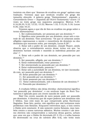 www.ebooksgospel.com.br/blog
insistem em dizer que "dezenas de eruditos em grego" apóiam essa
tradução. Veremos aqui que nenhum erudito em grego diz
tamanho absurdo. A palavra grega "Daimonizomai", segundo a
Concordância Greco — Española del NUEVO Testamento,9 ocorre 13
vezes no texto grego nas seguintes passagens: Mateus 4.24;
8.16,28,33; 9.32; 12.22; 15.22; Marcos 1.32; 5.15,16; 5.18; Lucas
8.36; João 10.21.
Vejamos agora o que diz de fato os eruditos em grego sobre o
termo daimonizomai:
1. Ser endemoninhado, ser possesso por um demônio.10
2. Significa estar possuído por um demônio, atuar sob o con-
trole de um demônio. Vine acrescenta: "Os que se achavam assim
afligidos expressavam a mente e consciência do demônio ou dos
demônios que moravam neles, por exemplo, Lucas 8.28"."
3. Estar sob o poder de um demônio. Joseph Thayer, ainda
observa que o entendimento acerca desse termo era que "os
demônios haviam entrado e mantido (o indivíduo) possesso por
eles".12
4. Estar sob o poder de um demônio, ser possuído por um
demônio.13
5. Ser possuído, afligido, por um demônio.14
6. Estar endemoninhado, estar possesso.15
7. Ser atormentado ou possuído por um demônio.16
8. Estar endemoninhado, possesso.17
9. Estar sob a autoridade de um demônio, ter (ser incomoda-
do com, ser possuído por) um demônio.18
10. Estar possuído por um demônio.19
11. Ser possuído por um demônio.211
12. Estar possesso por um demônio.21
13. Estar endemoninhado, sob o domínio de um demônio.22
14. Possuído por demônios.23
A erudição bíblica não deixa dúvidas: daimonizomai significa
"ser possuído por demônios", e em nenhum lugar do Novo Tes-
tamento é aplicado para um crente nascido de novo.
Não! Um crente nascido de novo jamais pode ser possuído
por demônios. A doutrina que dá super-poderes aos demônios não
é bíblica. Isso está mais do que comprovado pelas Escrituras
Sagradas. Esse fato, porém, não significa que não tenhamos mais
problemas com Satanás. Enquanto estivermos aqui, a luta contra
o Diabo será constante. E não somente contra Satanás, mas tam-
bém contra a nossa natureza adâmica. Muitos crentes e ale mes-
mo obreiros não compreendem a natureza dessa guerra, acham
que uma vez que o Diabo foi derrotado (Cl 2.15) e o velho homem
foi destronado na cruz do calvário (Rm 6.6), não terão mais
 