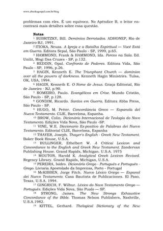 www.ebooksgospel.com.br/blog
problemas com eles. É um equívoco. No Apêndice B, o leitor en-
contrará mais detalhes sobre essa questão.
Notas
1 SUBRITZKY, Bill. Demônios Derrotados. ADHONEP, Rio de
Janeiro-RJ, 1991.
2 ITIOKA, Neuza. A Igreja e a Batalha Espiritual — Você Está
em Guerra. Editora Sepal, São Paulo - SP, 1999, p.65.
3 HAMMOND, Frank & HAMMOND, Ida. Porcos na Sala. Ed.
Unilit, Mogi Das Cruzes - SP, p.132.
4 REDDIN, Opal. Confronto de Poderes. Editora Vida, São
Paulo - SP, 1996, p.26.
3 HAGIN, Kenneth E. The Triunphant Church — dominion
over ali the powers of darkness. Kenneth Hagin Ministries. Tulsa,
OK, USA, 1994.
6 HAGIN, Kenneth E. O Nome de Jesus. Graça Editorial, Rio
de Janeiro - RJ, p.90.
7 ROMEIRO, Paulo. Evangélicos em Crise. Mundo Cristão,
São Paulo - SP, p.128.
8 GONDIM, Ricardo. Santos em Guerra. Editora Abba Press,
São Paulo - SP.
9 HUGO, M. Petter. Concordância Greco — Espanola del
Nuevo Testamento. CLIE, Barcelona, Espanha.
10 BROW, Colin. Dicionário Internacional de Teologia do Novo
Testamento. Edições Vida Nova, São Paulo -SP.
11 VINE, W.E. Diccionario Ex-positivo de Palabras dei Nuevo
Testamento. Editorial CLIE, Barcelona, Espanha
12 THAYER, Joseph. Thayer's English - Greek New Testament.
Baker Book House, U.S.A.
13 BULLINGER, Ethelbert W. A Criticai Lexicon and
Concordance to the English and Greek New Testament. Zondervan
Publishing House. Grand Rapids, Michigan. U.S.A. 1975
14 MOUTON, Harold K. Analytical Greek Lexicon Revised.
Regency Library. Grand Rapids, Michigan, U.S.A.
15 PEREIRA, Isidro. Dicionário Grego - Português e Português -
Grego. Livraria Apostolado da Imprensa, Porto - Portugal
16 McKIBBEN, Jorge Fitch. Nuevo Léxico Griego — Espanol
dei Nuevo Testamento. Casa Bautista de Publicaciones. El Paso,
Texas, U.S.A. 1994.
17 GINGRICH, F. Wilbur. Léxico do Novo Testamento Grego —
Português. Edições Vida Nova, São Pualo — SP.
18 STRONG, James. The New Strongs Exhaustive
Concordance of the Bible. Thomas Nelson Publishers, Nashville,
U.S.A.1982.
19 KITTEL, Gerhard. Thelogical Dictionary of the New
 