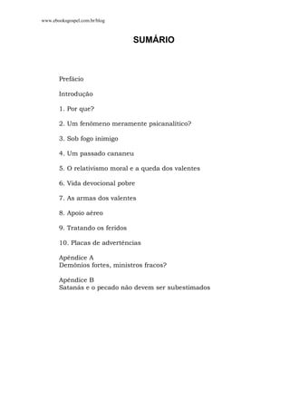 www.ebooksgospel.com.br/blog
SUMÁRIO
Prefácio
Introdução
1. Por que?
2. Um fenômeno meramente psicanalítico?
3. Sob fogo inimigo
4. Um passado cananeu
5. O relativismo moral e a queda dos valentes
6. Vida devocional pobre
7. As armas dos valentes
8. Apoio aéreo
9. Tratando os feridos
10. Placas de advertências
Apêndice A
Demônios fortes, ministros fracos?
Apêndice B
Satanás e o pecado não devem ser subestimados
 