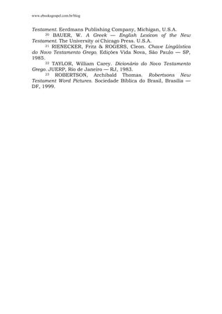 www.ebooksgospel.com.br/blog
Testament. Eerdmans Publishing Company, Michigan, U.S.A.
20 BAUER, W. A Greek — English Lexicon of the New
Testament. The University oi Chicago Press. U.S.A.
21 RIENECKER, Fritz & ROGERS, Cleon. Chave Lingüística
do Novo Testamento Grego. Edições Vida Nova, São Paulo — SP,
1985.
22 TAYLOR, William Carey. Dicionário do Novo Testamento
Grego. JUERP, Rio de Janeiro — RJ, 1983.
23 ROBERTSON, Archibald Thomas. Robertsons New
Testament Word Pictures. Sociedade Bíblica do Brasil, Brasília —
DF, 1999.
 