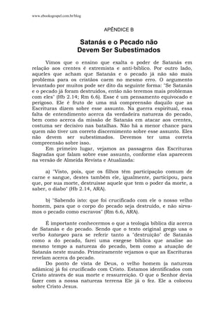 www.ebooksgospel.com.br/blog
APÊNDICE B
Satanás e o Pecado não
Devem Ser Subestimados
Vimos que o ensino que exalta o poder de Satanás em
relação aos crentes é extremista e anti-bíblico. Por outro lado,
aqueles que acham que Satanás e o pecado já não são mais
problema para os cristãos caem no mesmo erro. O argumento
levantado por muitos pode ser dito da seguinte forma: "Se Satanás
e o pecado já foram destruídos, então não teremos mais problemas
com eles" (Hb 2.14; Rm 6.6). Esse é um pensamento equivocado e
perigoso. Ele é fruto de uma má compreensão daquilo que as
Escrituras dizem sobre esse assunto. Na guerra espiritual, essa
falta de entendimento acerca da verdadeira natureza do pecado,
bem como acerca da missão de Satanás em atacar aos crentes,
costuma ser decisivo nas batalhas. Não há a menor chance para
quem não tiver um correto discernimento sobre esse assunto. Eles
não devem ser subestimados. Devemos ter uma correta
compreensão sobre isso.
Em primeiro lugar, vejamos as passagens das Escrituras
Sagradas que falam sobre esse assunto, conforme elas aparecem
na versão de Almeida Revista e Atualizada:
a) "Visto, pois, que os filhos têm participação comum de
carne e sangue, destes também ele, igualmente, participou, para
que, por sua morte, destruísse aquele que tem o poder da morte, a
saber, o diabo" (Hb 2.14, ARA).
b) "Sabendo isto: que foi crucificado com ele o nosso velho
homem, para que o corpo do pecado seja destruído, e não sirva-
mos o pecado como escravos" (Rm 6.6, ARA).
É importante conhecermos o que a teologia bíblica diz acerca
de Satanás e do pecado. Sendo que o texto original grego usa o
verbo katargeo para se referir tanto a "destruição" de Satanás
como a do pecado, farei uma exegese bíblica que analise ao
mesmo tempo a natureza do pecado, bem como a atuação de
Satanás neste mundo. Primeiramente vejamos o que as Escrituras
revelam acerca do pecado.
Do ponto de vista de Deus, o velho homem (a natureza
adâmica) já foi crucificado com Cristo. Estamos identificados com
Cristo através de sua morte e ressurreição. O que o Senhor devia
fazer com a nossa natureza terrena Ele já o fez. Ele a colocou
sobre Cristo Jesus.
 