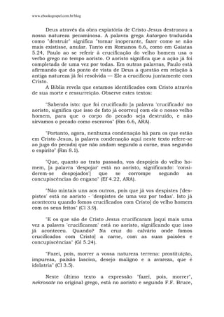 www.ebooksgospel.com.br/blog
Deus através da obra expiatória de Cristo Jesus destronou a
nossa natureza pecaminosa. A palavra grega katargeo traduzida
como "destruir" significa "tornar inoperante, fazer como se não
mais existisse, anular. Tanto em Romanos 6.6, como em Gaiatas
5.24, Paulo ao se referir à crucificação do velho homem usa o
verbo grego no tempo aoristo. O aoristo significa que a ação já foi
completada de uma vez por todas. Em outras palavras, Paulo está
afirmando que do ponto de vista de Deus a questão em relação à
antiga natureza já foi resolvida — Ele a crucificou juntamente com
Cristo.
A Bíblia revela que estamos identificados com Cristo através
de sua morte e ressurreição. Observe estes textos:
"Sabendo isto: que foi crucificado [a palavra 'crucificado' no
aoristo, significa que isso de fato já ocorreu] com ele o nosso velho
homem, para que o corpo do pecado seja destruído, e não
sirvamos o pecado como escravos" (Rm 6.6, ARA).
"Portanto, agora, nenhuma condenação há para os que estão
em Cristo Jesus, (a palavra condenação aqui neste texto refere-se
ao jugo do pecado) que não andam segundo a carne, mas segundo
o espírito" (Rm 8.1).
"Que, quanto ao trato passado, vos despojeis do velho ho-
mem, [a palavra 'despojar' está no aoristo, significando: 'consi-
derem-se despojados'] que se corrompe segundo as
concupiscências do engano" (Ef 4.22, ARA).
"Não mintais uns aos outros, pois que já vos despistes ['des-
pistes' está no aoristo - 'despistes de uma vez por todas'. Isto já
aconteceu quando fomos crucificados com Cristo] do velho homem
com os seus feitos" (Cl 3.9).
"E os que são de Cristo Jesus crucificaram [aqui mais uma
vez a palavra 'crucificaram' está no aoristo, significando que isso
já aconteceu. Quando? Na cruz do calvário onde fomos
crucificados com Cristo] a carne, com as suas paixões e
concupiscências" (Gl 5.24).
"Fazei, pois, morrer a vossa natureza terrena: prostituição,
impureza, paixão lasciva, desejo maligno e a avareza, que é
idolatria" (Cl 3.5).
Neste último texto a expressão "fazei, pois, morrer",
nekrosate no original grego, está no aoristo e segundo F.F. Bruce,
 