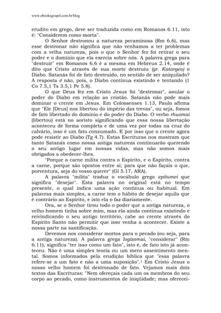 www.ebooksgospel.com.br/blog
erudito em grego, deve ser traduzida como em Romanos 6.11, isto
é: "Considerem como morta".
O Senhor destronou a natureza pecaminosa (Rm 6.6), mas
esse destronar não significa que não venhamos a ter problemas
com a velha natureza, pois o que o Senhor fez foi retirar o seu
poder e o domínio que ela exercia sobre nós. A palavra grega para
"destruir" em Romanos 6.6 é a mesma em Hebreus 2.14, onde é
dito que Cristo através de sua morte destruiu (gr. Katargeo) o
Diabo. Satanás foi de fato destruído, no sentido de ser aniquilado?
A resposta é não, pois, o Diabo continua existindo e tentando (1
Co 7.5,1 Ts 3.5,1 Pe 5.8).
O que Deus fez em Cristo Jesus foi "destronar", anular o
poder do Diabo em relação ao cristão. Satanás não pode mais
dominar o crente em Jesus. Em Colossenses 1.13, Paulo afirma
que "Ele [Deus] nos libertou do império das trevas", ou seja, fomos
de fato libertado do domínio e do poder do Diabo. O verbo rhuomai
(libertou) está no aoristo significando que essa nossa libertação
aconteceu de forma completa e de uma vez por todas na cruz do
calvário, isso é um fato consumado. E por isso que o crente agora
pode resistir ao Diabo (Tg 4.7). Estas Escrituras nos mostram que
tanto Satanás como nossa antiga natureza continuarão querendo
o seu antigo lugar em nossas vidas, mas não somos mais
obrigados a obedecer-lhes.
"Porque a carne milita contra o Espírito, e o Espírito, contra
a carne, porque são opostos entre si; para que não façais o que,
porventura, seja do vosso querer" (Gl 5.17, ARA).
A palavra "milita" traduz o vocábulo grego epitumei que
significa "desejar". Esta palavra no original está no tempo
presente, o qual indica uma ação contínua ou habitual. Em
palavras mais simples, a carne tem o hábito de desejar aquilo que
é contrário ao Espírito, e isto ela o faz diariamente.
Ora, se o Senhor tirou todo o poder que a antiga natureza, o
velho homem tinha sobre mim, mas ela ainda continua existindo e
reivindicando o seu antigo território, cabe ao crente através do
Espírito Santo não permitir que isso venha a acontecer. Existe a
nossa parte na santificação.
Devemos nos considerar mortos para o pecado (ou seja, para
a antiga natureza). A palavra grega logizomai, "considerar" (Rm
6.11), significa "ter isso como um fato", isto é, de fato isto já acon-
teceu. Não é uma simples teoria ou um mero assentimento men-
tal. Somos informados pela erudição bíblica que "essa palavra
refere-se a um fato e não a uma suposição".1 Em Cristo Jesus o
nosso velho homem foi destronado de fato. Vejamos mais dois
textos das Escrituras: "Nem ofereçais cada um os membros do seu
corpo ao pecado, como instrumentos de iniqüidade; mas oferecei-
 