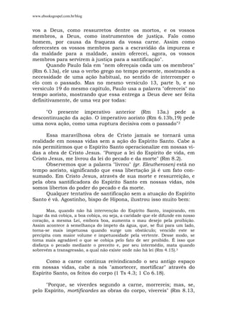 www.ebooksgospel.com.br/blog
vos a Deus, como ressurretos dentre os mortos, e os vossos
membros, a Deus, como instrumentos de justiça. Falo como
homem, por causa da fraqueza da vossa carne. Assim como
oferecestes os vossos membros para a escravidão da impureza e
da maldade para a maldade, assim oferecei, agora, os vossos
membros para servirem à justiça para a santificação".
Quando Paulo fala em "nem ofereçais cada um os membros"
(Rm 6.13a), ele usa o verbo grego no tempo presente, mostrando a
necessidade de uma ação habitual, no sentido de interromper o
elo com o passado. Mas no mesmo versículo 13, parte b, e no
versículo 19 do mesmo capítulo, Paulo usa a palavra "ofereceis" no
tempo aoristo, mostrando que essa entrega a Deus deve ser feita
definitivamente, de uma vez por todas:
"O presente imperativo anterior (Rm 13a.) pede a
descontinuação da ação. O imperativo aoristo (Rm 6.13b,19) pede
uma nova ação, como uma ruptura decisiva com o passado"2
Essa maravilhosa obra de Cristo jamais se tornará uma
realidade em nossas vidas sem a ação do Espírito Santo. Cabe a
nós permitirmos que o Espírito Santo operacionalize em nossas vi-
das a obra de Cristo Jesus. "Porque a lei do Espírito de vida, em
Cristo Jesus, me livrou da lei do pecado e da morte" (Rm 8.2).
Observemos que a palavra "livrou" (gr. Eleutherosen) está no
tempo aoristo, significando que essa libertação já é um fato con-
sumado. Em Cristo Jesus, através de sua morte e ressurreição, e
pela obra santificadora do Espírito Santo em nossas vidas, nós
somos libertos do poder do pecado e da morte.
Qualquer tentativa de santificação sem a atuação do Espírito
Santo é vã. Agostinho, bispo de Hipona, ilustrou isso muito bem:
Mas, quando não há intervenção do Espírito Santo, inspirando, em
lugar da má cobiça, a boa cobiça, ou seja, a caridade que ele difunde em nosso
coração, a mesma Lei, embora boa, aumenta o mau desejo pela proibição.
Assim acontece à semelhança do ímpeto da água, que, se flui para um lado,
torna-se mais impetuosa quando surge um obstáculo; vencido este se
precipita com maior volume e impetuosidade pela vertente. Desse modo, se
torna mais agradável o que se cobiça pelo fato de ser proibido. É isso que
disfarça o pecado mediante o preceito e, por seu intermédio, mata quando
sobrevém a transgressão, a qual não existe onde não há lei (Rm 4.15).3
Como a carne continua reivindicando o seu antigo espaço
em nossas vidas, cabe a nós "amortecer, mortificar" através do
Espírito Santo, os feitos do corpo (1 Ts 4.3; 1 Co 6.18).
"Porque, se viverdes segundo a carne, morrereis; mas, se,
pelo Espírito, mortificardes as obras do corpo, vivereis" (Rm 8.13,
 
