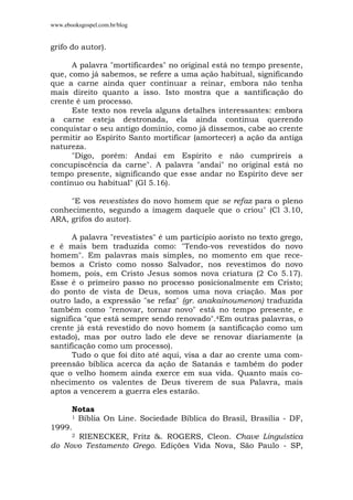 www.ebooksgospel.com.br/blog
grifo do autor).
A palavra "mortificardes" no original está no tempo presente,
que, como já sabemos, se refere a uma ação habitual, significando
que a carne ainda quer continuar a reinar, embora não tenha
mais direito quanto a isso. Isto mostra que a santificação do
crente é um processo.
Este texto nos revela alguns detalhes interessantes: embora
a carne esteja destronada, ela ainda continua querendo
conquistar o seu antigo domínio, como já dissemos, cabe ao crente
permitir ao Espírito Santo mortificar (amortecer) a ação da antiga
natureza.
"Digo, porém: Andai em Espírito e não cumprireis a
concupiscência da carne". A palavra "andai" no original está no
tempo presente, significando que esse andar no Espírito deve ser
contínuo ou habitual" (Gl 5.16).
"E vos revestistes do novo homem que se refaz para o pleno
conhecimento, segundo a imagem daquele que o criou" (Cl 3.10,
ARA, grifos do autor).
A palavra "revestistes" é um particípio aoristo no texto grego,
e é mais bem traduzida como: "Tendo-vos revestidos do novo
homem". Em palavras mais simples, no momento em que rece-
bemos a Cristo como nosso Salvador, nos revestimos do novo
homem, pois, em Cristo Jesus somos nova criatura (2 Co 5.17).
Esse é o primeiro passo no processo posicionalmente em Cristo;
do ponto de vista de Deus, somos uma nova criação. Mas por
outro lado, a expressão "se refaz" (gr. anakainoumenon) traduzida
também como "renovar, tornar novo" está no tempo presente, e
significa "que está sempre sendo renovado".4Em outras palavras, o
crente já está revestido do novo homem (a santificação como um
estado), mas por outro lado ele deve se renovar diariamente (a
santificação como um processo).
Tudo o que foi dito até aqui, visa a dar ao crente uma com-
preensão bíblica acerca da ação de Satanás e também do poder
que o velho homem ainda exerce em sua vida. Quanto mais co-
nhecimento os valentes de Deus tiverem de sua Palavra, mais
aptos a vencerem a guerra eles estarão.
Notas
1 Bíblia On Line. Sociedade Bíblica do Brasil, Brasília - DF,
1999.
2 RIENECKER, Fritz &. ROGERS, Cleon. Chave Linguística
do Novo Testamento Grego. Edições Vida Nova, São Paulo - SP,
 