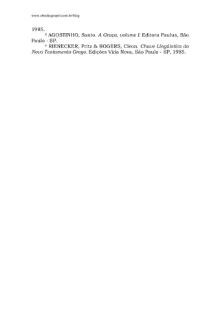 www.ebooksgospel.com.br/blog
1985.
3 AGOSTINHO, Santo. A Graça, volume I. Editora Paulus, São
Paulo - SP.
4 RIENECKER, Fritz & ROGERS, Cleon. Chave Lingüística do
Novo Testamento Grego. Edições Vida Nova, São Paulo - SP, 1985.
 