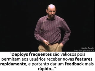 “Deploys frequentes são valiosos pois
permitem aos usuários receber novas features
rapidamente, e portanto dar um feedback mais
rápido...”
Martin Fowler
http://bit.ly/1bAMJCX
 
