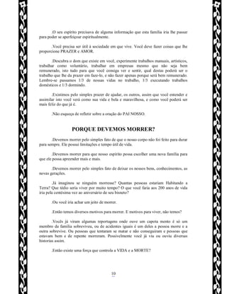 Rafael Horie
rafhorie@hotmail.com
10
.O seu espírito precisava de alguma informação que esta família iria lhe passar
para poder se aperfeiçoar espiritualmente.
.Você precisa ser útil à sociedade em que vive. Você deve fazer coisas que lhe
proporcione PRAZER e AMOR.
.Descubra o dom que existe em você, experimente trabalhos manuais, artísticos,
trabalhar como voluntário, trabalhar em empresas mesmo que não seja bem
remunerado, isto tudo para que você consiga ver e sentir, qual destas poderá ser o
trabalho que lhe da prazer em faze-lo, e não fazer apenas porque será bem remunerado.
Lembre-se passamos 1/3 de nossas vidas no trabalho, 1/3 executando trabalhos
domésticos e 1/3 dormindo.
.Existimos pelo simples prazer de ajudar, os outros, assim que você entender e
assimilar isto você verá como sua vida e bela e maravilhosa, e como você poderá ser
mais feliz do que já é.
.Não esqueça de refletir sobre a oração do PAI NOSSO.
PORQUE DEVEMOS MORRER?
.Devemos morrer pelo simples fato de que o nosso corpo não foi feito para durar
para sempre. Ele possui limitações e tempo útil de vida.
.Devemos morrer para que nosso espírito possa escolher uma nova família para
que ele possa apreender mais e mais.
.Devemos morrer pelo simples fato de deixar os nossos bens, conhecimentos, as
novas gerações.
.Já imaginou se ninguém morresse? Quantas pessoas estariam Habitando a
Terra? Que tédio seria viver por muito tempo? O que você faria aos 200 anos de vida
iria pela centésima vez ao aniversário de seu bisneto?
.Ou você iria achar um jeito de morrer.
.Então temos diversos motivos para morrer. E motivos para viver, não temos?
.Vocês já viram algumas reportagens onde ouve um capota mento é só um
membro da família sobreviveu, ou de acidentes iguais é um deles a pessoa morre e a
outra sobrevive. Ou pessoas que tentaram se matar e não conseguiram e pessoas que
estavam bem e de repente morreram. Possivelmente você já viu ou ouviu diversas
historias assim.
.Então existe uma força que controla a VIDA e a MORTE?
 